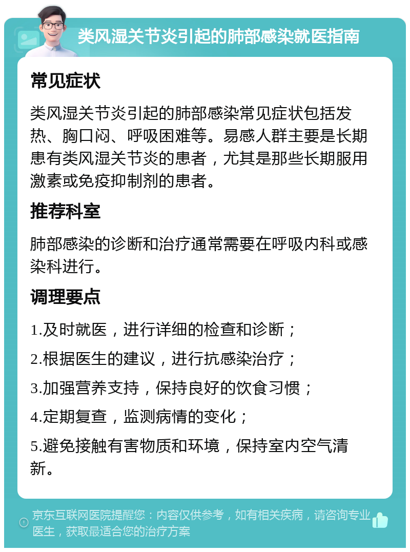 类风湿关节炎引起的肺部感染就医指南 常见症状 类风湿关节炎引起的肺部感染常见症状包括发热、胸口闷、呼吸困难等。易感人群主要是长期患有类风湿关节炎的患者，尤其是那些长期服用激素或免疫抑制剂的患者。 推荐科室 肺部感染的诊断和治疗通常需要在呼吸内科或感染科进行。 调理要点 1.及时就医，进行详细的检查和诊断； 2.根据医生的建议，进行抗感染治疗； 3.加强营养支持，保持良好的饮食习惯； 4.定期复查，监测病情的变化； 5.避免接触有害物质和环境，保持室内空气清新。