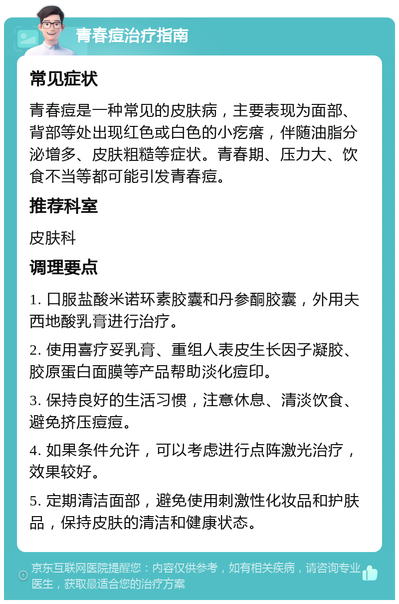 青春痘治疗指南 常见症状 青春痘是一种常见的皮肤病，主要表现为面部、背部等处出现红色或白色的小疙瘩，伴随油脂分泌增多、皮肤粗糙等症状。青春期、压力大、饮食不当等都可能引发青春痘。 推荐科室 皮肤科 调理要点 1. 口服盐酸米诺环素胶囊和丹参酮胶囊，外用夫西地酸乳膏进行治疗。 2. 使用喜疗妥乳膏、重组人表皮生长因子凝胶、胶原蛋白面膜等产品帮助淡化痘印。 3. 保持良好的生活习惯，注意休息、清淡饮食、避免挤压痘痘。 4. 如果条件允许，可以考虑进行点阵激光治疗，效果较好。 5. 定期清洁面部，避免使用刺激性化妆品和护肤品，保持皮肤的清洁和健康状态。