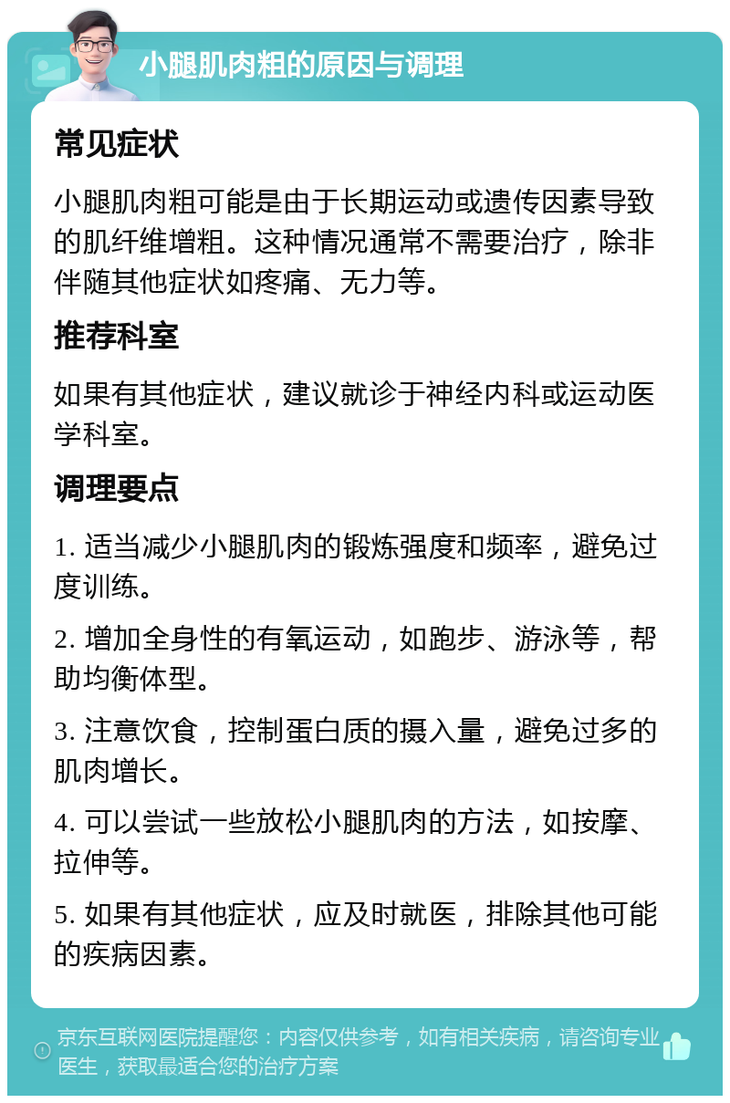 小腿肌肉粗的原因与调理 常见症状 小腿肌肉粗可能是由于长期运动或遗传因素导致的肌纤维增粗。这种情况通常不需要治疗，除非伴随其他症状如疼痛、无力等。 推荐科室 如果有其他症状，建议就诊于神经内科或运动医学科室。 调理要点 1. 适当减少小腿肌肉的锻炼强度和频率，避免过度训练。 2. 增加全身性的有氧运动，如跑步、游泳等，帮助均衡体型。 3. 注意饮食，控制蛋白质的摄入量，避免过多的肌肉增长。 4. 可以尝试一些放松小腿肌肉的方法，如按摩、拉伸等。 5. 如果有其他症状，应及时就医，排除其他可能的疾病因素。