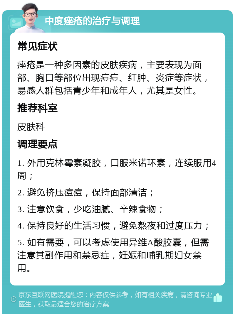 中度痤疮的治疗与调理 常见症状 痤疮是一种多因素的皮肤疾病，主要表现为面部、胸口等部位出现痘痘、红肿、炎症等症状，易感人群包括青少年和成年人，尤其是女性。 推荐科室 皮肤科 调理要点 1. 外用克林霉素凝胶，口服米诺环素，连续服用4周； 2. 避免挤压痘痘，保持面部清洁； 3. 注意饮食，少吃油腻、辛辣食物； 4. 保持良好的生活习惯，避免熬夜和过度压力； 5. 如有需要，可以考虑使用异维A酸胶囊，但需注意其副作用和禁忌症，妊娠和哺乳期妇女禁用。