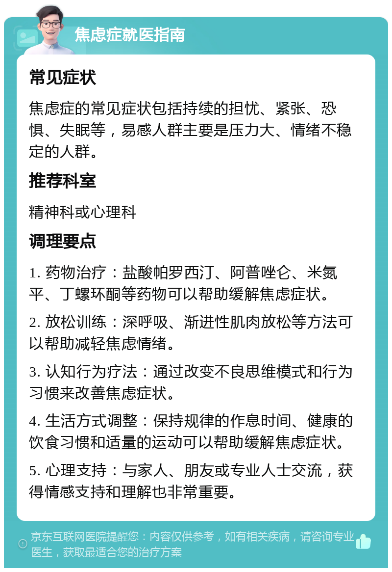 焦虑症就医指南 常见症状 焦虑症的常见症状包括持续的担忧、紧张、恐惧、失眠等，易感人群主要是压力大、情绪不稳定的人群。 推荐科室 精神科或心理科 调理要点 1. 药物治疗：盐酸帕罗西汀、阿普唑仑、米氮平、丁螺环酮等药物可以帮助缓解焦虑症状。 2. 放松训练：深呼吸、渐进性肌肉放松等方法可以帮助减轻焦虑情绪。 3. 认知行为疗法：通过改变不良思维模式和行为习惯来改善焦虑症状。 4. 生活方式调整：保持规律的作息时间、健康的饮食习惯和适量的运动可以帮助缓解焦虑症状。 5. 心理支持：与家人、朋友或专业人士交流，获得情感支持和理解也非常重要。