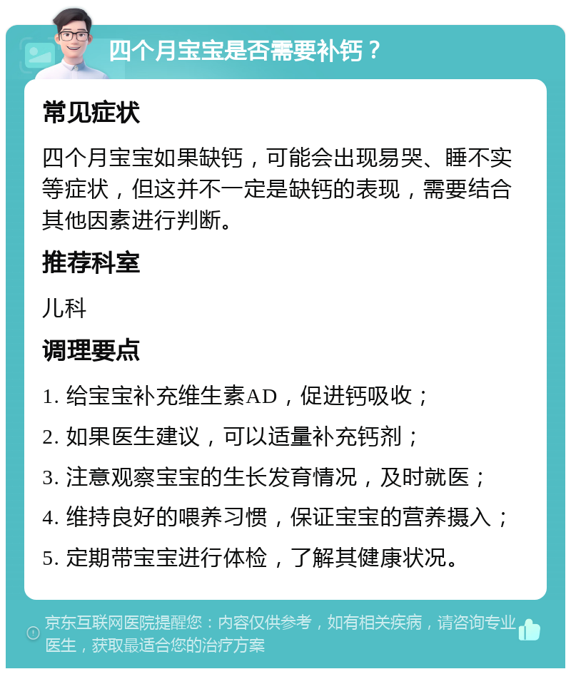 四个月宝宝是否需要补钙？ 常见症状 四个月宝宝如果缺钙，可能会出现易哭、睡不实等症状，但这并不一定是缺钙的表现，需要结合其他因素进行判断。 推荐科室 儿科 调理要点 1. 给宝宝补充维生素AD，促进钙吸收； 2. 如果医生建议，可以适量补充钙剂； 3. 注意观察宝宝的生长发育情况，及时就医； 4. 维持良好的喂养习惯，保证宝宝的营养摄入； 5. 定期带宝宝进行体检，了解其健康状况。