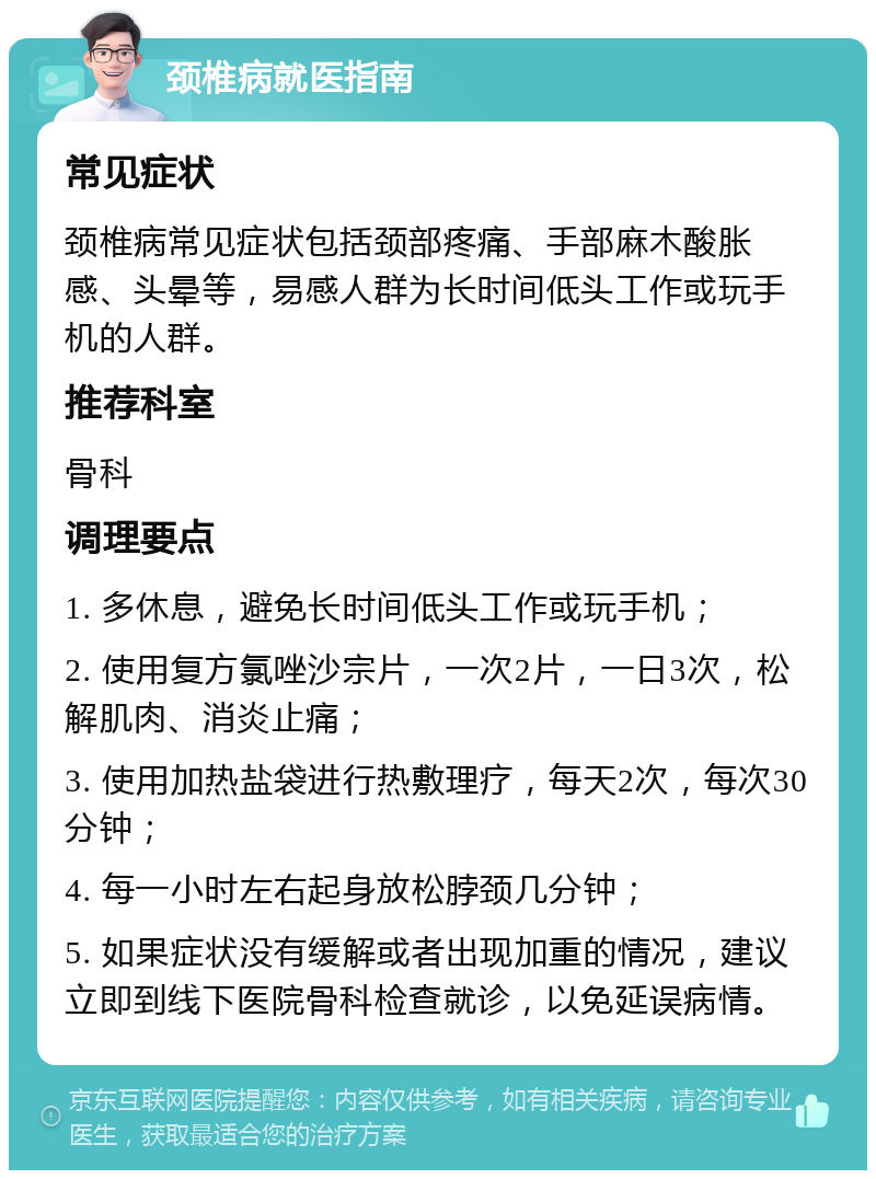 颈椎病就医指南 常见症状 颈椎病常见症状包括颈部疼痛、手部麻木酸胀感、头晕等，易感人群为长时间低头工作或玩手机的人群。 推荐科室 骨科 调理要点 1. 多休息，避免长时间低头工作或玩手机； 2. 使用复方氯唑沙宗片，一次2片，一日3次，松解肌肉、消炎止痛； 3. 使用加热盐袋进行热敷理疗，每天2次，每次30分钟； 4. 每一小时左右起身放松脖颈几分钟； 5. 如果症状没有缓解或者出现加重的情况，建议立即到线下医院骨科检查就诊，以免延误病情。