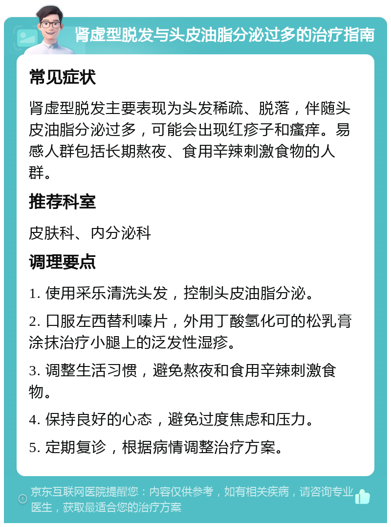 肾虚型脱发与头皮油脂分泌过多的治疗指南 常见症状 肾虚型脱发主要表现为头发稀疏、脱落，伴随头皮油脂分泌过多，可能会出现红疹子和瘙痒。易感人群包括长期熬夜、食用辛辣刺激食物的人群。 推荐科室 皮肤科、内分泌科 调理要点 1. 使用采乐清洗头发，控制头皮油脂分泌。 2. 口服左西替利嗪片，外用丁酸氢化可的松乳膏涂抹治疗小腿上的泛发性湿疹。 3. 调整生活习惯，避免熬夜和食用辛辣刺激食物。 4. 保持良好的心态，避免过度焦虑和压力。 5. 定期复诊，根据病情调整治疗方案。