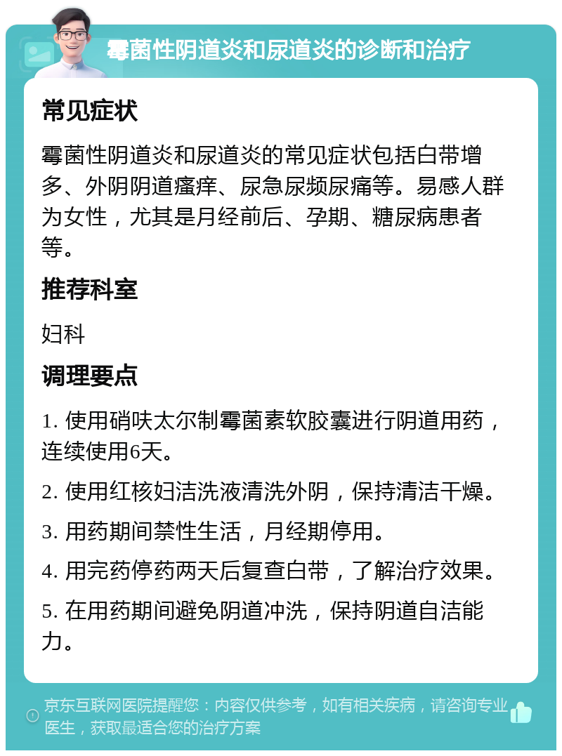 霉菌性阴道炎和尿道炎的诊断和治疗 常见症状 霉菌性阴道炎和尿道炎的常见症状包括白带增多、外阴阴道瘙痒、尿急尿频尿痛等。易感人群为女性，尤其是月经前后、孕期、糖尿病患者等。 推荐科室 妇科 调理要点 1. 使用硝呋太尔制霉菌素软胶囊进行阴道用药，连续使用6天。 2. 使用红核妇洁洗液清洗外阴，保持清洁干燥。 3. 用药期间禁性生活，月经期停用。 4. 用完药停药两天后复查白带，了解治疗效果。 5. 在用药期间避免阴道冲洗，保持阴道自洁能力。