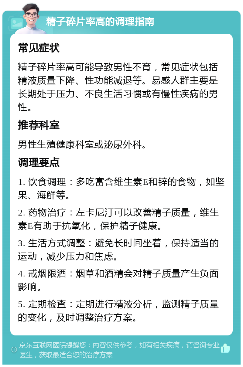 精子碎片率高的调理指南 常见症状 精子碎片率高可能导致男性不育，常见症状包括精液质量下降、性功能减退等。易感人群主要是长期处于压力、不良生活习惯或有慢性疾病的男性。 推荐科室 男性生殖健康科室或泌尿外科。 调理要点 1. 饮食调理：多吃富含维生素E和锌的食物，如坚果、海鲜等。 2. 药物治疗：左卡尼汀可以改善精子质量，维生素E有助于抗氧化，保护精子健康。 3. 生活方式调整：避免长时间坐着，保持适当的运动，减少压力和焦虑。 4. 戒烟限酒：烟草和酒精会对精子质量产生负面影响。 5. 定期检查：定期进行精液分析，监测精子质量的变化，及时调整治疗方案。