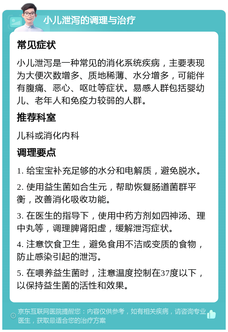 小儿泄泻的调理与治疗 常见症状 小儿泄泻是一种常见的消化系统疾病，主要表现为大便次数增多、质地稀薄、水分增多，可能伴有腹痛、恶心、呕吐等症状。易感人群包括婴幼儿、老年人和免疫力较弱的人群。 推荐科室 儿科或消化内科 调理要点 1. 给宝宝补充足够的水分和电解质，避免脱水。 2. 使用益生菌如合生元，帮助恢复肠道菌群平衡，改善消化吸收功能。 3. 在医生的指导下，使用中药方剂如四神汤、理中丸等，调理脾肾阳虚，缓解泄泻症状。 4. 注意饮食卫生，避免食用不洁或变质的食物，防止感染引起的泄泻。 5. 在喂养益生菌时，注意温度控制在37度以下，以保持益生菌的活性和效果。