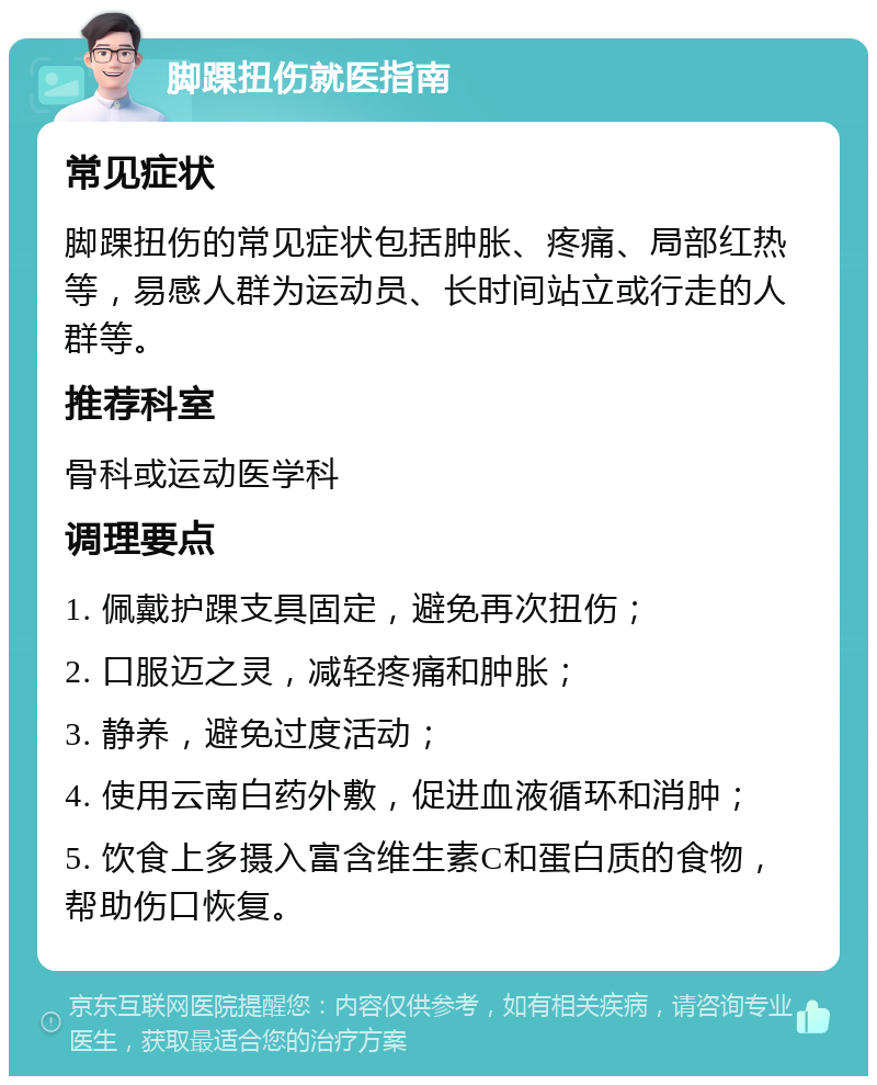 脚踝扭伤就医指南 常见症状 脚踝扭伤的常见症状包括肿胀、疼痛、局部红热等，易感人群为运动员、长时间站立或行走的人群等。 推荐科室 骨科或运动医学科 调理要点 1. 佩戴护踝支具固定，避免再次扭伤； 2. 口服迈之灵，减轻疼痛和肿胀； 3. 静养，避免过度活动； 4. 使用云南白药外敷，促进血液循环和消肿； 5. 饮食上多摄入富含维生素C和蛋白质的食物，帮助伤口恢复。