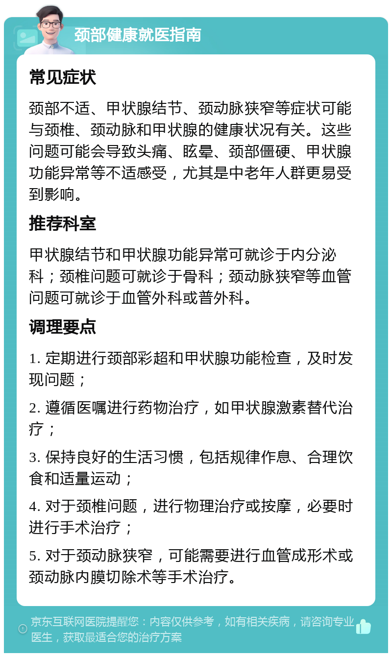 颈部健康就医指南 常见症状 颈部不适、甲状腺结节、颈动脉狭窄等症状可能与颈椎、颈动脉和甲状腺的健康状况有关。这些问题可能会导致头痛、眩晕、颈部僵硬、甲状腺功能异常等不适感受，尤其是中老年人群更易受到影响。 推荐科室 甲状腺结节和甲状腺功能异常可就诊于内分泌科；颈椎问题可就诊于骨科；颈动脉狭窄等血管问题可就诊于血管外科或普外科。 调理要点 1. 定期进行颈部彩超和甲状腺功能检查，及时发现问题； 2. 遵循医嘱进行药物治疗，如甲状腺激素替代治疗； 3. 保持良好的生活习惯，包括规律作息、合理饮食和适量运动； 4. 对于颈椎问题，进行物理治疗或按摩，必要时进行手术治疗； 5. 对于颈动脉狭窄，可能需要进行血管成形术或颈动脉内膜切除术等手术治疗。