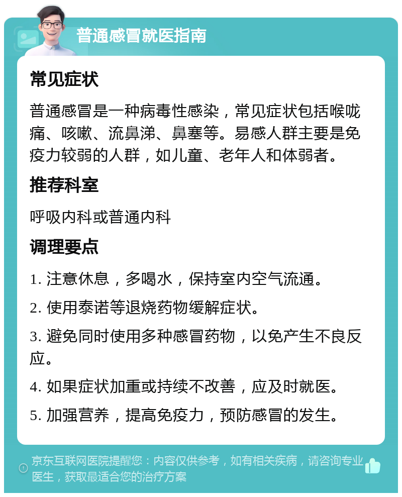 普通感冒就医指南 常见症状 普通感冒是一种病毒性感染，常见症状包括喉咙痛、咳嗽、流鼻涕、鼻塞等。易感人群主要是免疫力较弱的人群，如儿童、老年人和体弱者。 推荐科室 呼吸内科或普通内科 调理要点 1. 注意休息，多喝水，保持室内空气流通。 2. 使用泰诺等退烧药物缓解症状。 3. 避免同时使用多种感冒药物，以免产生不良反应。 4. 如果症状加重或持续不改善，应及时就医。 5. 加强营养，提高免疫力，预防感冒的发生。