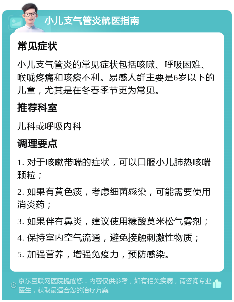 小儿支气管炎就医指南 常见症状 小儿支气管炎的常见症状包括咳嗽、呼吸困难、喉咙疼痛和咳痰不利。易感人群主要是6岁以下的儿童，尤其是在冬春季节更为常见。 推荐科室 儿科或呼吸内科 调理要点 1. 对于咳嗽带喘的症状，可以口服小儿肺热咳喘颗粒； 2. 如果有黄色痰，考虑细菌感染，可能需要使用消炎药； 3. 如果伴有鼻炎，建议使用糠酸莫米松气雾剂； 4. 保持室内空气流通，避免接触刺激性物质； 5. 加强营养，增强免疫力，预防感染。