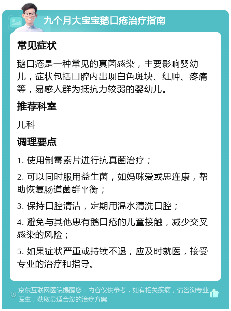 九个月大宝宝鹅口疮治疗指南 常见症状 鹅口疮是一种常见的真菌感染，主要影响婴幼儿，症状包括口腔内出现白色斑块、红肿、疼痛等，易感人群为抵抗力较弱的婴幼儿。 推荐科室 儿科 调理要点 1. 使用制霉素片进行抗真菌治疗； 2. 可以同时服用益生菌，如妈咪爱或思连康，帮助恢复肠道菌群平衡； 3. 保持口腔清洁，定期用温水清洗口腔； 4. 避免与其他患有鹅口疮的儿童接触，减少交叉感染的风险； 5. 如果症状严重或持续不退，应及时就医，接受专业的治疗和指导。