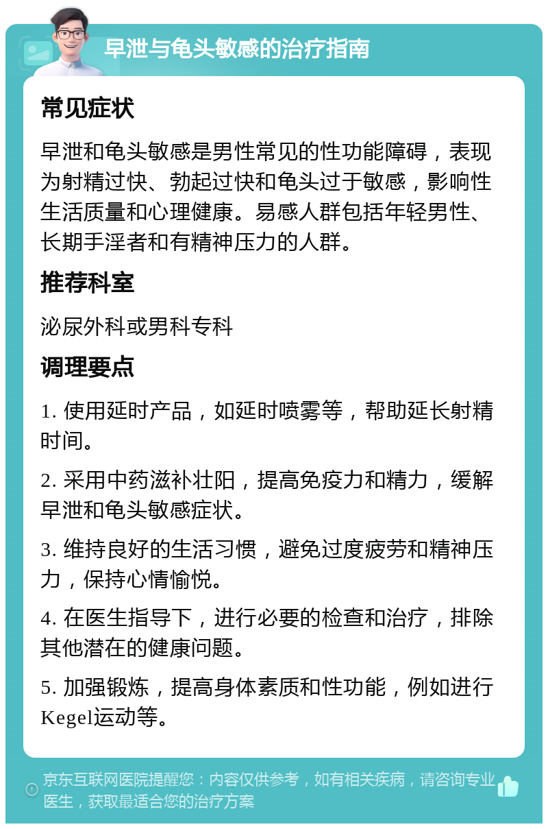 早泄与龟头敏感的治疗指南 常见症状 早泄和龟头敏感是男性常见的性功能障碍，表现为射精过快、勃起过快和龟头过于敏感，影响性生活质量和心理健康。易感人群包括年轻男性、长期手淫者和有精神压力的人群。 推荐科室 泌尿外科或男科专科 调理要点 1. 使用延时产品，如延时喷雾等，帮助延长射精时间。 2. 采用中药滋补壮阳，提高免疫力和精力，缓解早泄和龟头敏感症状。 3. 维持良好的生活习惯，避免过度疲劳和精神压力，保持心情愉悦。 4. 在医生指导下，进行必要的检查和治疗，排除其他潜在的健康问题。 5. 加强锻炼，提高身体素质和性功能，例如进行Kegel运动等。