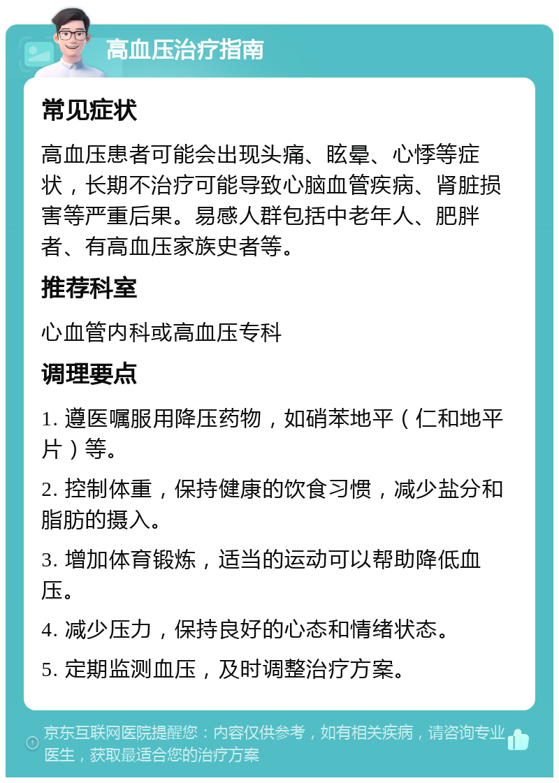 高血压治疗指南 常见症状 高血压患者可能会出现头痛、眩晕、心悸等症状，长期不治疗可能导致心脑血管疾病、肾脏损害等严重后果。易感人群包括中老年人、肥胖者、有高血压家族史者等。 推荐科室 心血管内科或高血压专科 调理要点 1. 遵医嘱服用降压药物，如硝苯地平（仁和地平片）等。 2. 控制体重，保持健康的饮食习惯，减少盐分和脂肪的摄入。 3. 增加体育锻炼，适当的运动可以帮助降低血压。 4. 减少压力，保持良好的心态和情绪状态。 5. 定期监测血压，及时调整治疗方案。