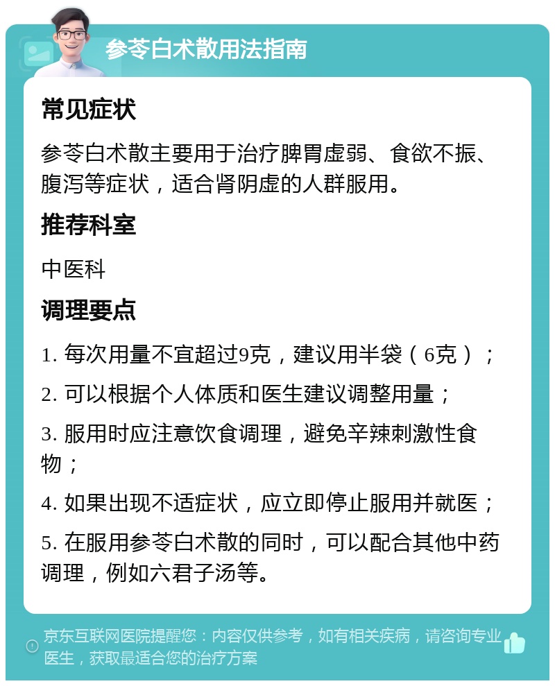 参苓白术散用法指南 常见症状 参苓白术散主要用于治疗脾胃虚弱、食欲不振、腹泻等症状，适合肾阴虚的人群服用。 推荐科室 中医科 调理要点 1. 每次用量不宜超过9克，建议用半袋（6克）； 2. 可以根据个人体质和医生建议调整用量； 3. 服用时应注意饮食调理，避免辛辣刺激性食物； 4. 如果出现不适症状，应立即停止服用并就医； 5. 在服用参苓白术散的同时，可以配合其他中药调理，例如六君子汤等。