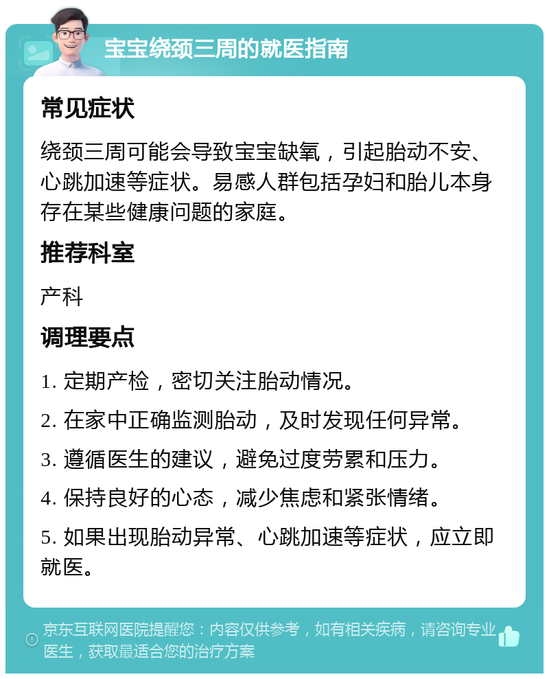 宝宝绕颈三周的就医指南 常见症状 绕颈三周可能会导致宝宝缺氧，引起胎动不安、心跳加速等症状。易感人群包括孕妇和胎儿本身存在某些健康问题的家庭。 推荐科室 产科 调理要点 1. 定期产检，密切关注胎动情况。 2. 在家中正确监测胎动，及时发现任何异常。 3. 遵循医生的建议，避免过度劳累和压力。 4. 保持良好的心态，减少焦虑和紧张情绪。 5. 如果出现胎动异常、心跳加速等症状，应立即就医。