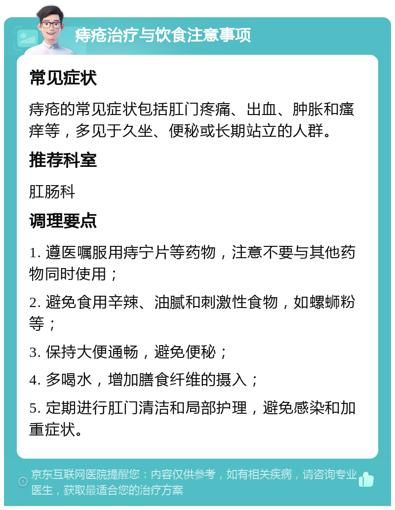 痔疮治疗与饮食注意事项 常见症状 痔疮的常见症状包括肛门疼痛、出血、肿胀和瘙痒等，多见于久坐、便秘或长期站立的人群。 推荐科室 肛肠科 调理要点 1. 遵医嘱服用痔宁片等药物，注意不要与其他药物同时使用； 2. 避免食用辛辣、油腻和刺激性食物，如螺蛳粉等； 3. 保持大便通畅，避免便秘； 4. 多喝水，增加膳食纤维的摄入； 5. 定期进行肛门清洁和局部护理，避免感染和加重症状。