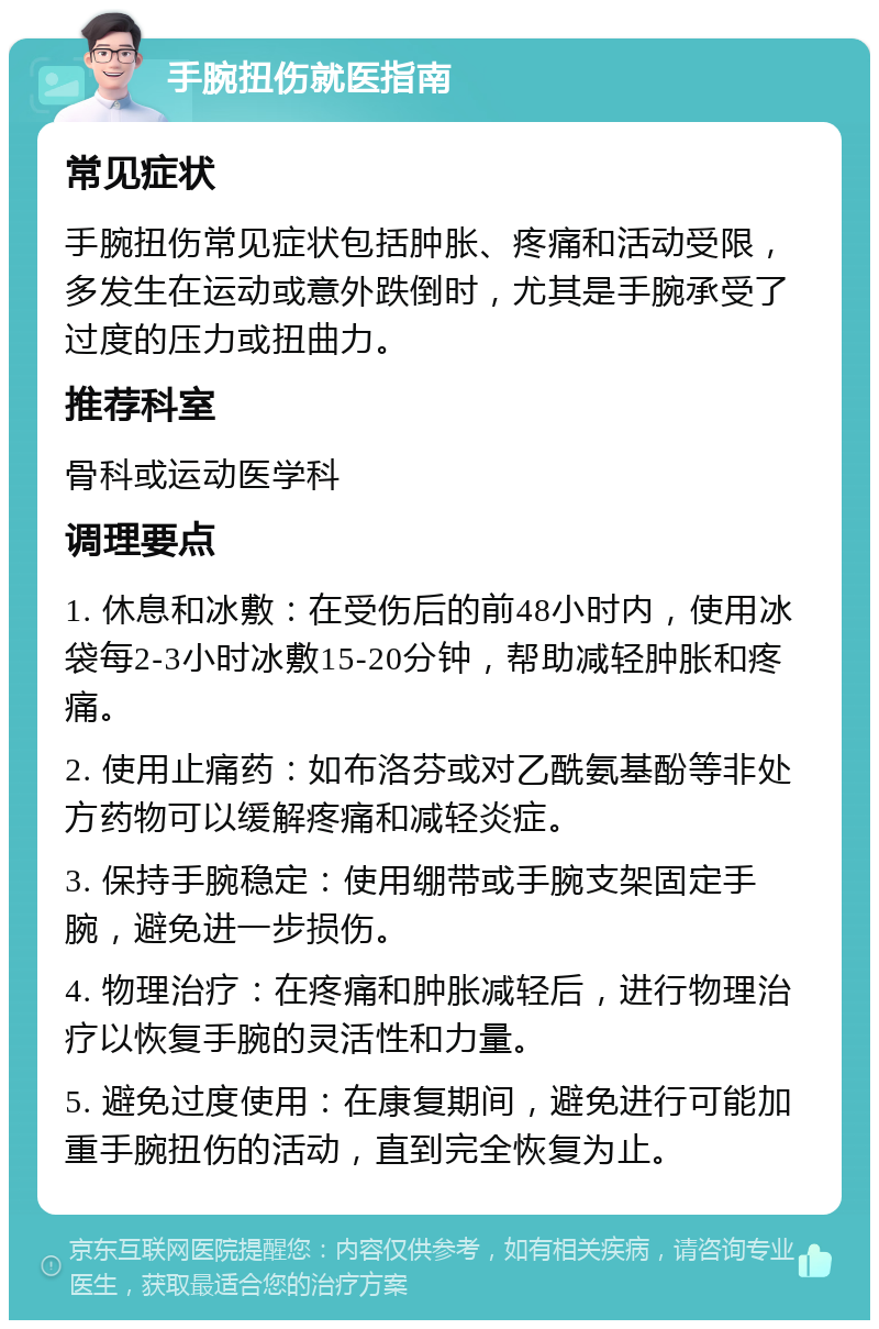 手腕扭伤就医指南 常见症状 手腕扭伤常见症状包括肿胀、疼痛和活动受限，多发生在运动或意外跌倒时，尤其是手腕承受了过度的压力或扭曲力。 推荐科室 骨科或运动医学科 调理要点 1. 休息和冰敷：在受伤后的前48小时内，使用冰袋每2-3小时冰敷15-20分钟，帮助减轻肿胀和疼痛。 2. 使用止痛药：如布洛芬或对乙酰氨基酚等非处方药物可以缓解疼痛和减轻炎症。 3. 保持手腕稳定：使用绷带或手腕支架固定手腕，避免进一步损伤。 4. 物理治疗：在疼痛和肿胀减轻后，进行物理治疗以恢复手腕的灵活性和力量。 5. 避免过度使用：在康复期间，避免进行可能加重手腕扭伤的活动，直到完全恢复为止。