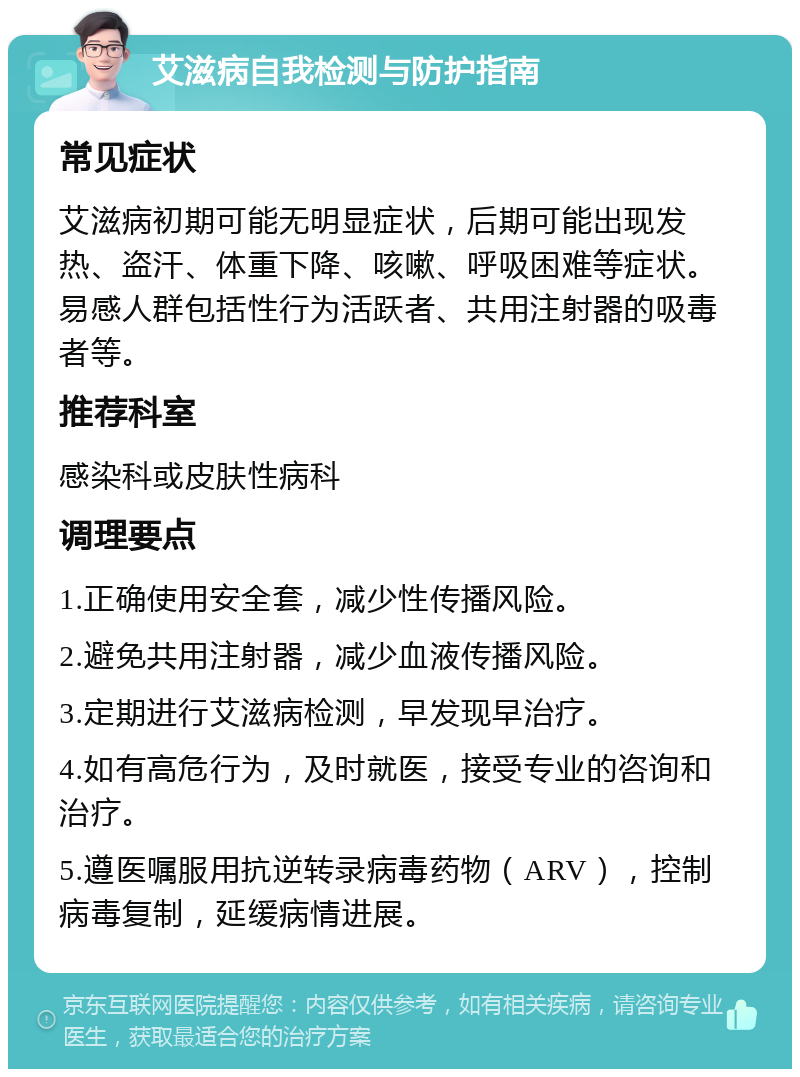 艾滋病自我检测与防护指南 常见症状 艾滋病初期可能无明显症状，后期可能出现发热、盗汗、体重下降、咳嗽、呼吸困难等症状。易感人群包括性行为活跃者、共用注射器的吸毒者等。 推荐科室 感染科或皮肤性病科 调理要点 1.正确使用安全套，减少性传播风险。 2.避免共用注射器，减少血液传播风险。 3.定期进行艾滋病检测，早发现早治疗。 4.如有高危行为，及时就医，接受专业的咨询和治疗。 5.遵医嘱服用抗逆转录病毒药物（ARV），控制病毒复制，延缓病情进展。