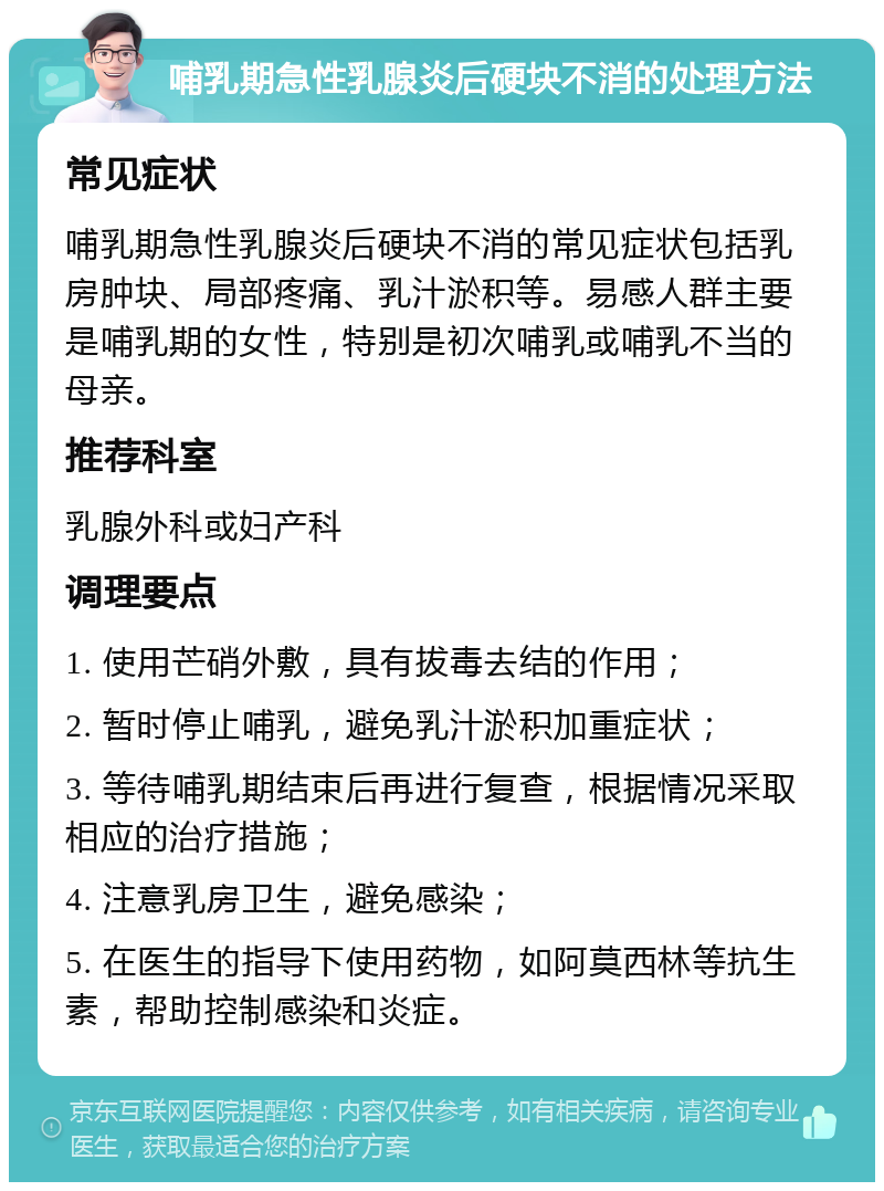 哺乳期急性乳腺炎后硬块不消的处理方法 常见症状 哺乳期急性乳腺炎后硬块不消的常见症状包括乳房肿块、局部疼痛、乳汁淤积等。易感人群主要是哺乳期的女性，特别是初次哺乳或哺乳不当的母亲。 推荐科室 乳腺外科或妇产科 调理要点 1. 使用芒硝外敷，具有拔毒去结的作用； 2. 暂时停止哺乳，避免乳汁淤积加重症状； 3. 等待哺乳期结束后再进行复查，根据情况采取相应的治疗措施； 4. 注意乳房卫生，避免感染； 5. 在医生的指导下使用药物，如阿莫西林等抗生素，帮助控制感染和炎症。