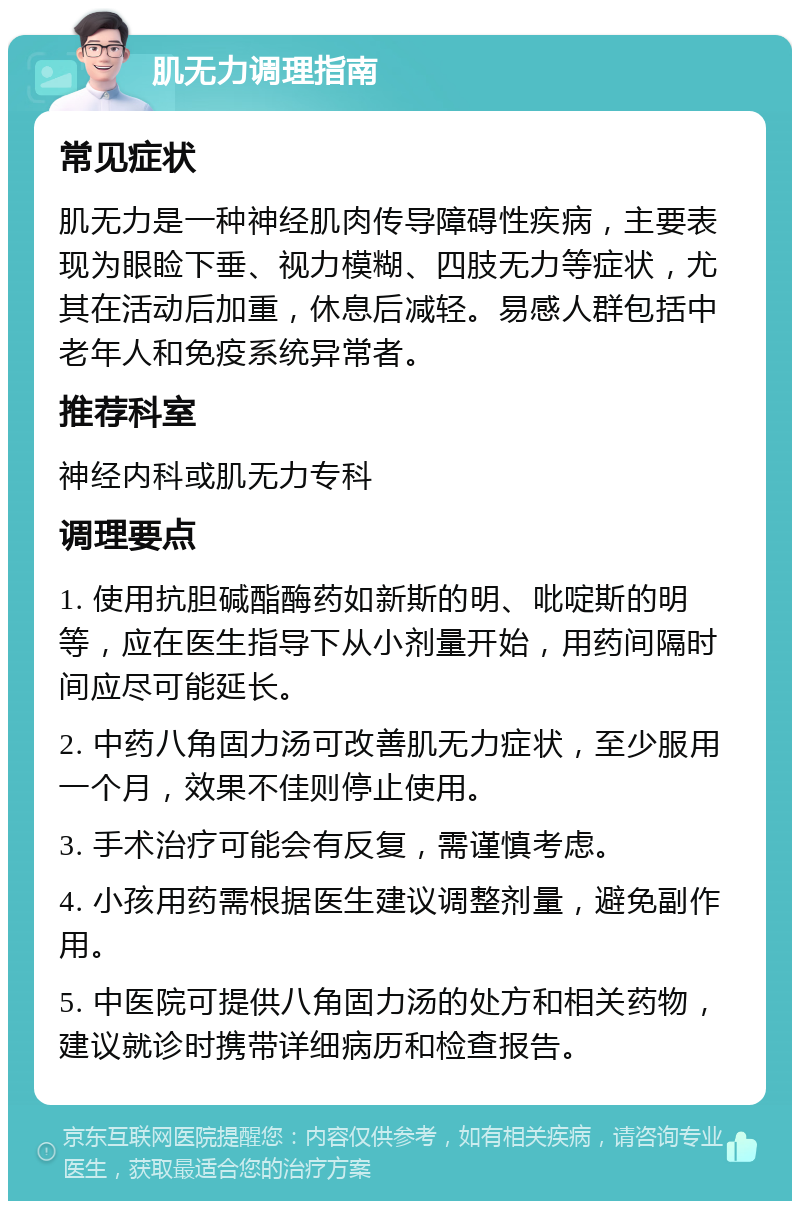 肌无力调理指南 常见症状 肌无力是一种神经肌肉传导障碍性疾病，主要表现为眼睑下垂、视力模糊、四肢无力等症状，尤其在活动后加重，休息后减轻。易感人群包括中老年人和免疫系统异常者。 推荐科室 神经内科或肌无力专科 调理要点 1. 使用抗胆碱酯酶药如新斯的明、吡啶斯的明等，应在医生指导下从小剂量开始，用药间隔时间应尽可能延长。 2. 中药八角固力汤可改善肌无力症状，至少服用一个月，效果不佳则停止使用。 3. 手术治疗可能会有反复，需谨慎考虑。 4. 小孩用药需根据医生建议调整剂量，避免副作用。 5. 中医院可提供八角固力汤的处方和相关药物，建议就诊时携带详细病历和检查报告。