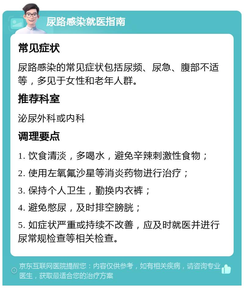 尿路感染就医指南 常见症状 尿路感染的常见症状包括尿频、尿急、腹部不适等，多见于女性和老年人群。 推荐科室 泌尿外科或内科 调理要点 1. 饮食清淡，多喝水，避免辛辣刺激性食物； 2. 使用左氧氟沙星等消炎药物进行治疗； 3. 保持个人卫生，勤换内衣裤； 4. 避免憋尿，及时排空膀胱； 5. 如症状严重或持续不改善，应及时就医并进行尿常规检查等相关检查。