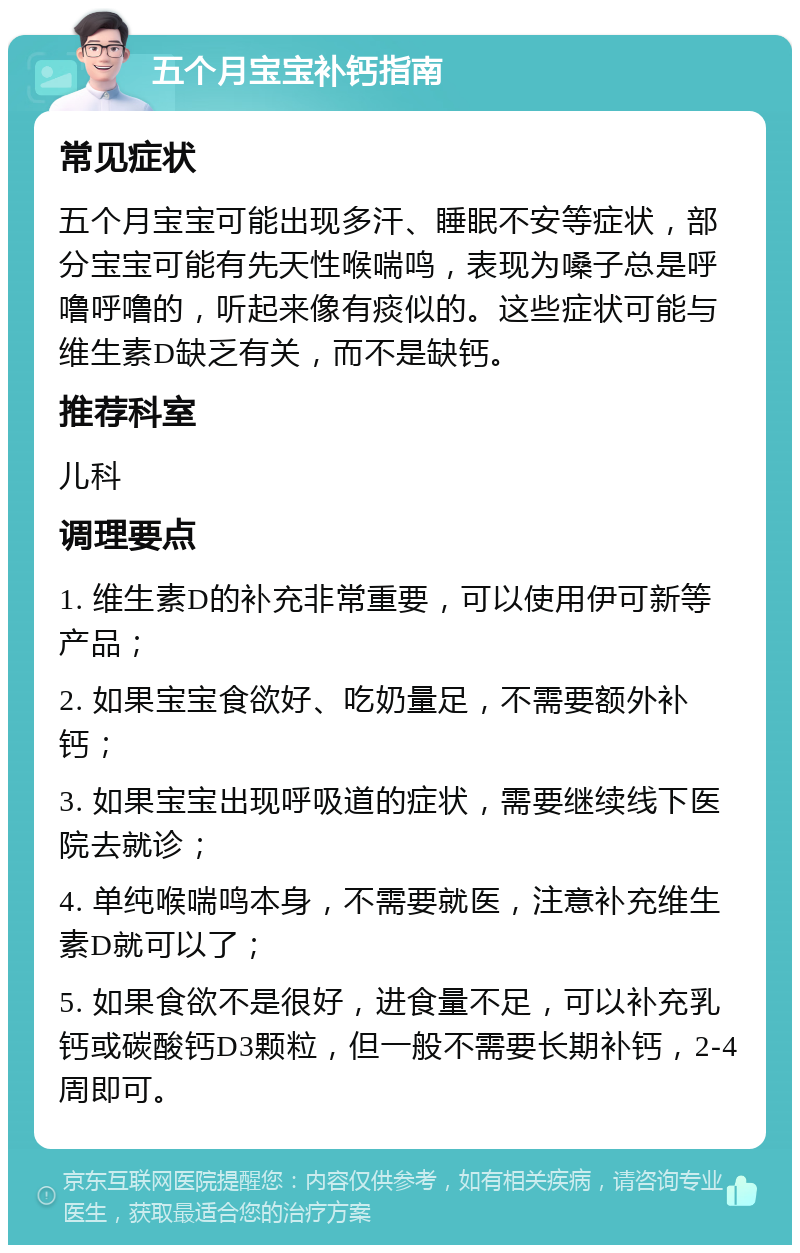 五个月宝宝补钙指南 常见症状 五个月宝宝可能出现多汗、睡眠不安等症状，部分宝宝可能有先天性喉喘鸣，表现为嗓子总是呼噜呼噜的，听起来像有痰似的。这些症状可能与维生素D缺乏有关，而不是缺钙。 推荐科室 儿科 调理要点 1. 维生素D的补充非常重要，可以使用伊可新等产品； 2. 如果宝宝食欲好、吃奶量足，不需要额外补钙； 3. 如果宝宝出现呼吸道的症状，需要继续线下医院去就诊； 4. 单纯喉喘鸣本身，不需要就医，注意补充维生素D就可以了； 5. 如果食欲不是很好，进食量不足，可以补充乳钙或碳酸钙D3颗粒，但一般不需要长期补钙，2-4周即可。