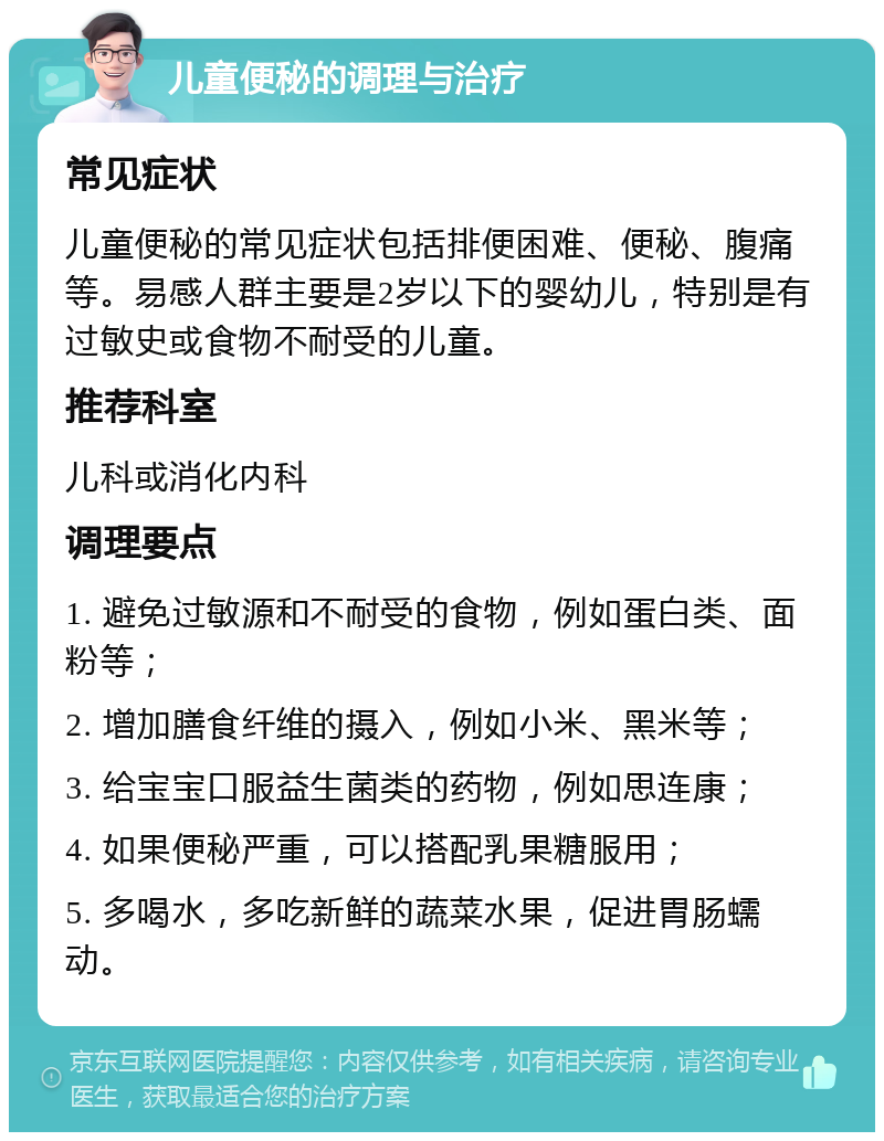 儿童便秘的调理与治疗 常见症状 儿童便秘的常见症状包括排便困难、便秘、腹痛等。易感人群主要是2岁以下的婴幼儿，特别是有过敏史或食物不耐受的儿童。 推荐科室 儿科或消化内科 调理要点 1. 避免过敏源和不耐受的食物，例如蛋白类、面粉等； 2. 增加膳食纤维的摄入，例如小米、黑米等； 3. 给宝宝口服益生菌类的药物，例如思连康； 4. 如果便秘严重，可以搭配乳果糖服用； 5. 多喝水，多吃新鲜的蔬菜水果，促进胃肠蠕动。