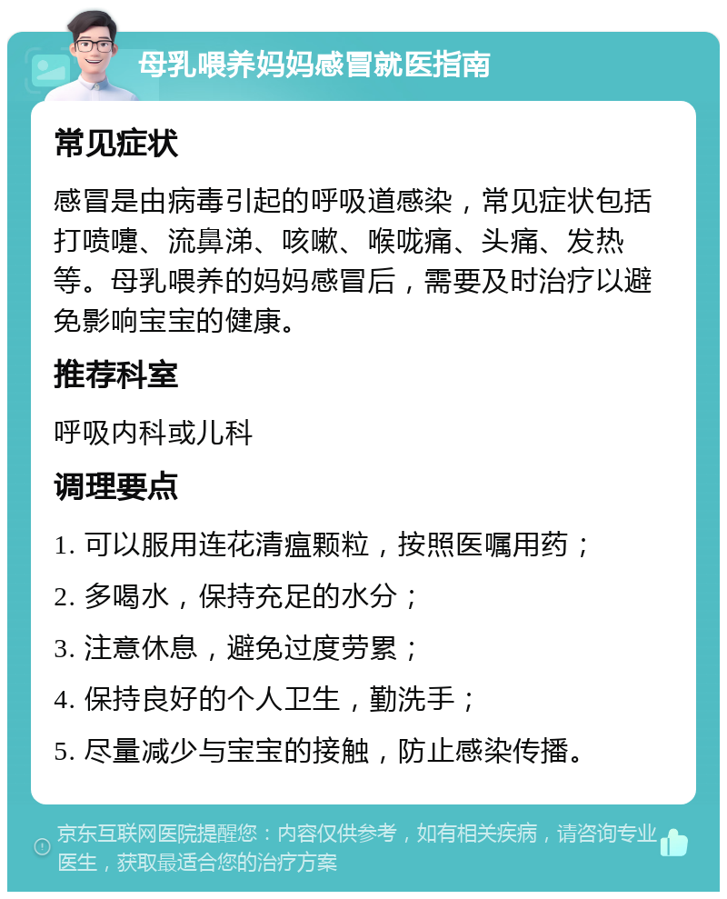 母乳喂养妈妈感冒就医指南 常见症状 感冒是由病毒引起的呼吸道感染，常见症状包括打喷嚏、流鼻涕、咳嗽、喉咙痛、头痛、发热等。母乳喂养的妈妈感冒后，需要及时治疗以避免影响宝宝的健康。 推荐科室 呼吸内科或儿科 调理要点 1. 可以服用连花清瘟颗粒，按照医嘱用药； 2. 多喝水，保持充足的水分； 3. 注意休息，避免过度劳累； 4. 保持良好的个人卫生，勤洗手； 5. 尽量减少与宝宝的接触，防止感染传播。