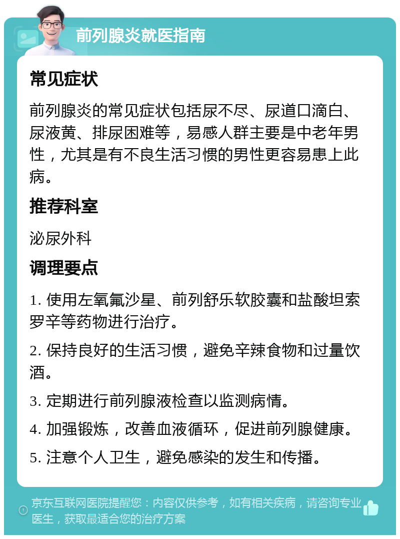 前列腺炎就医指南 常见症状 前列腺炎的常见症状包括尿不尽、尿道口滴白、尿液黄、排尿困难等，易感人群主要是中老年男性，尤其是有不良生活习惯的男性更容易患上此病。 推荐科室 泌尿外科 调理要点 1. 使用左氧氟沙星、前列舒乐软胶囊和盐酸坦索罗辛等药物进行治疗。 2. 保持良好的生活习惯，避免辛辣食物和过量饮酒。 3. 定期进行前列腺液检查以监测病情。 4. 加强锻炼，改善血液循环，促进前列腺健康。 5. 注意个人卫生，避免感染的发生和传播。