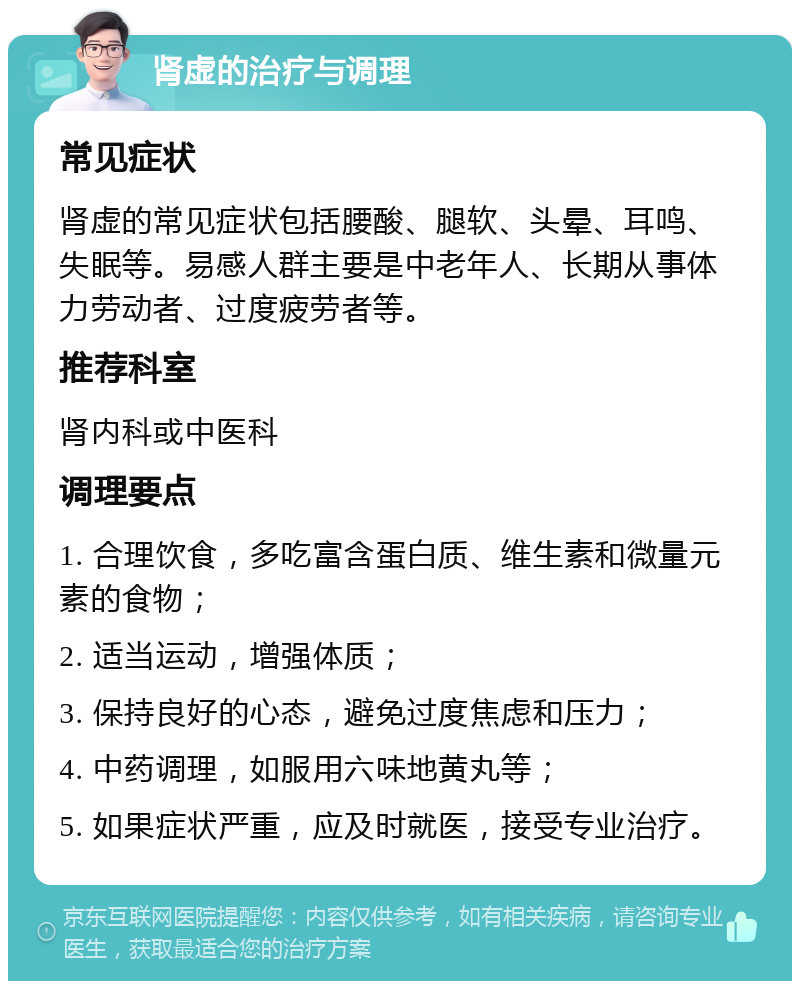 肾虚的治疗与调理 常见症状 肾虚的常见症状包括腰酸、腿软、头晕、耳鸣、失眠等。易感人群主要是中老年人、长期从事体力劳动者、过度疲劳者等。 推荐科室 肾内科或中医科 调理要点 1. 合理饮食，多吃富含蛋白质、维生素和微量元素的食物； 2. 适当运动，增强体质； 3. 保持良好的心态，避免过度焦虑和压力； 4. 中药调理，如服用六味地黄丸等； 5. 如果症状严重，应及时就医，接受专业治疗。