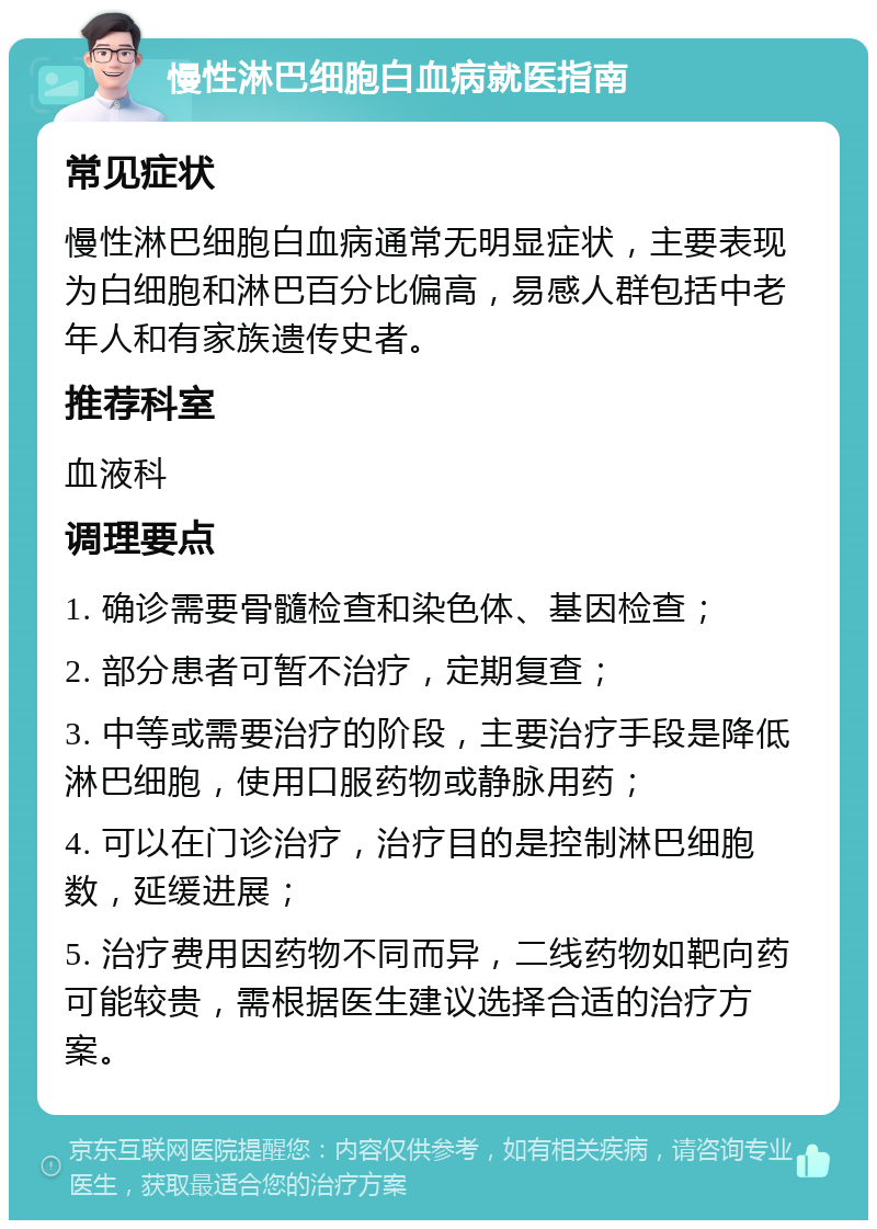 慢性淋巴细胞白血病就医指南 常见症状 慢性淋巴细胞白血病通常无明显症状，主要表现为白细胞和淋巴百分比偏高，易感人群包括中老年人和有家族遗传史者。 推荐科室 血液科 调理要点 1. 确诊需要骨髓检查和染色体、基因检查； 2. 部分患者可暂不治疗，定期复查； 3. 中等或需要治疗的阶段，主要治疗手段是降低淋巴细胞，使用口服药物或静脉用药； 4. 可以在门诊治疗，治疗目的是控制淋巴细胞数，延缓进展； 5. 治疗费用因药物不同而异，二线药物如靶向药可能较贵，需根据医生建议选择合适的治疗方案。