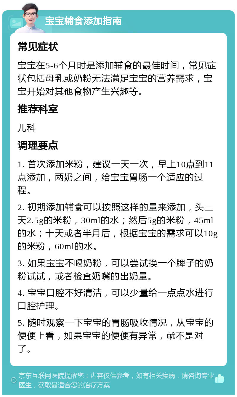 宝宝辅食添加指南 常见症状 宝宝在5-6个月时是添加辅食的最佳时间，常见症状包括母乳或奶粉无法满足宝宝的营养需求，宝宝开始对其他食物产生兴趣等。 推荐科室 儿科 调理要点 1. 首次添加米粉，建议一天一次，早上10点到11点添加，两奶之间，给宝宝胃肠一个适应的过程。 2. 初期添加辅食可以按照这样的量来添加，头三天2.5g的米粉，30ml的水；然后5g的米粉，45ml的水；十天或者半月后，根据宝宝的需求可以10g的米粉，60ml的水。 3. 如果宝宝不喝奶粉，可以尝试换一个牌子的奶粉试试，或者检查奶嘴的出奶量。 4. 宝宝口腔不好清洁，可以少量给一点点水进行口腔护理。 5. 随时观察一下宝宝的胃肠吸收情况，从宝宝的便便上看，如果宝宝的便便有异常，就不是对了。