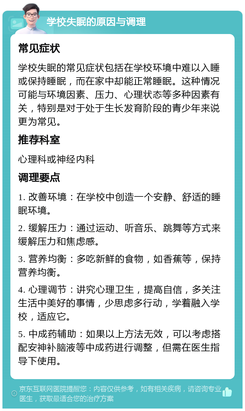 学校失眠的原因与调理 常见症状 学校失眠的常见症状包括在学校环境中难以入睡或保持睡眠，而在家中却能正常睡眠。这种情况可能与环境因素、压力、心理状态等多种因素有关，特别是对于处于生长发育阶段的青少年来说更为常见。 推荐科室 心理科或神经内科 调理要点 1. 改善环境：在学校中创造一个安静、舒适的睡眠环境。 2. 缓解压力：通过运动、听音乐、跳舞等方式来缓解压力和焦虑感。 3. 营养均衡：多吃新鲜的食物，如香蕉等，保持营养均衡。 4. 心理调节：讲究心理卫生，提高自信，多关注生活中美好的事情，少思虑多行动，学着融入学校，适应它。 5. 中成药辅助：如果以上方法无效，可以考虑搭配安神补脑液等中成药进行调整，但需在医生指导下使用。