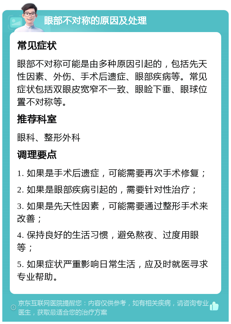 眼部不对称的原因及处理 常见症状 眼部不对称可能是由多种原因引起的，包括先天性因素、外伤、手术后遗症、眼部疾病等。常见症状包括双眼皮宽窄不一致、眼睑下垂、眼球位置不对称等。 推荐科室 眼科、整形外科 调理要点 1. 如果是手术后遗症，可能需要再次手术修复； 2. 如果是眼部疾病引起的，需要针对性治疗； 3. 如果是先天性因素，可能需要通过整形手术来改善； 4. 保持良好的生活习惯，避免熬夜、过度用眼等； 5. 如果症状严重影响日常生活，应及时就医寻求专业帮助。