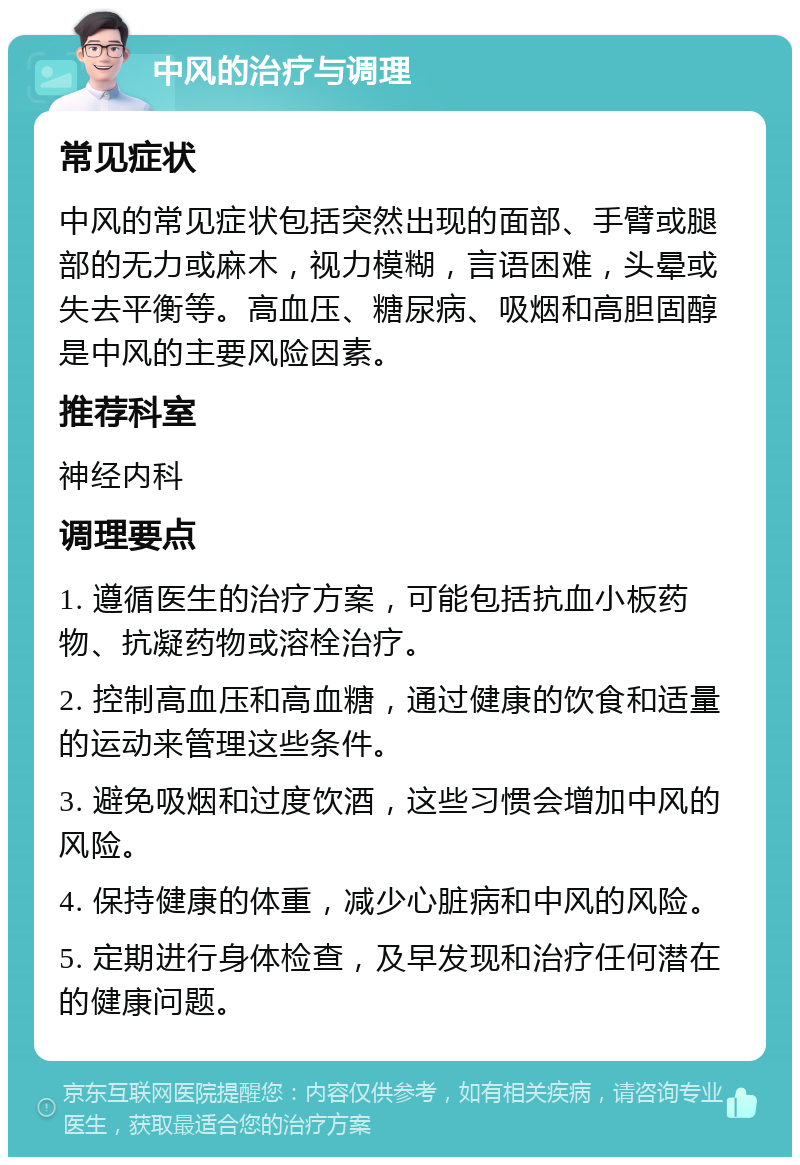 中风的治疗与调理 常见症状 中风的常见症状包括突然出现的面部、手臂或腿部的无力或麻木，视力模糊，言语困难，头晕或失去平衡等。高血压、糖尿病、吸烟和高胆固醇是中风的主要风险因素。 推荐科室 神经内科 调理要点 1. 遵循医生的治疗方案，可能包括抗血小板药物、抗凝药物或溶栓治疗。 2. 控制高血压和高血糖，通过健康的饮食和适量的运动来管理这些条件。 3. 避免吸烟和过度饮酒，这些习惯会增加中风的风险。 4. 保持健康的体重，减少心脏病和中风的风险。 5. 定期进行身体检查，及早发现和治疗任何潜在的健康问题。