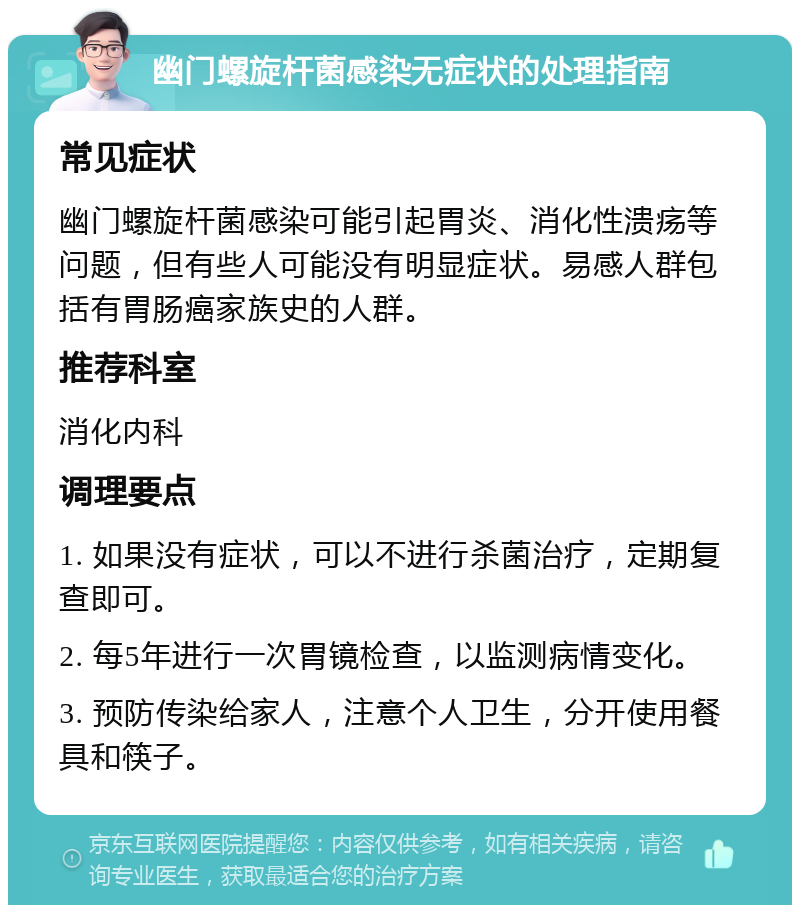 幽门螺旋杆菌感染无症状的处理指南 常见症状 幽门螺旋杆菌感染可能引起胃炎、消化性溃疡等问题，但有些人可能没有明显症状。易感人群包括有胃肠癌家族史的人群。 推荐科室 消化内科 调理要点 1. 如果没有症状，可以不进行杀菌治疗，定期复查即可。 2. 每5年进行一次胃镜检查，以监测病情变化。 3. 预防传染给家人，注意个人卫生，分开使用餐具和筷子。