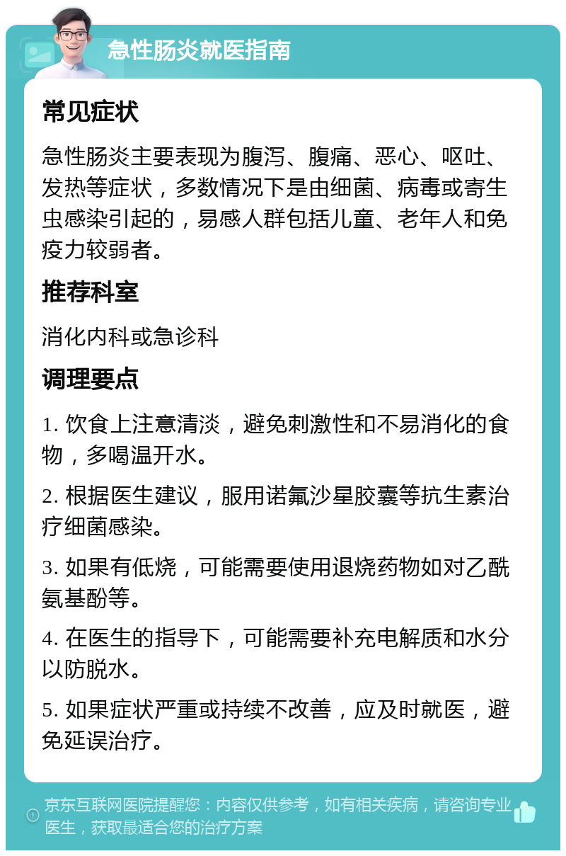 急性肠炎就医指南 常见症状 急性肠炎主要表现为腹泻、腹痛、恶心、呕吐、发热等症状，多数情况下是由细菌、病毒或寄生虫感染引起的，易感人群包括儿童、老年人和免疫力较弱者。 推荐科室 消化内科或急诊科 调理要点 1. 饮食上注意清淡，避免刺激性和不易消化的食物，多喝温开水。 2. 根据医生建议，服用诺氟沙星胶囊等抗生素治疗细菌感染。 3. 如果有低烧，可能需要使用退烧药物如对乙酰氨基酚等。 4. 在医生的指导下，可能需要补充电解质和水分以防脱水。 5. 如果症状严重或持续不改善，应及时就医，避免延误治疗。