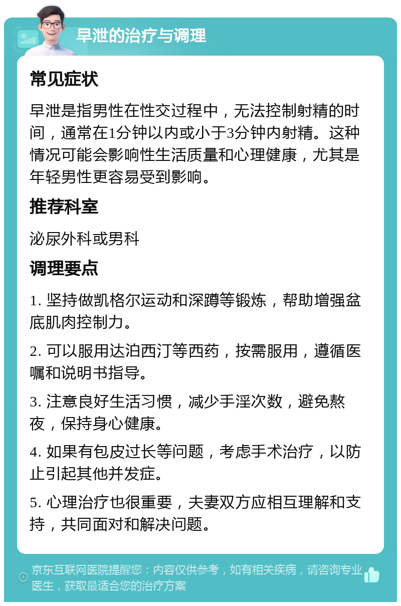 早泄的治疗与调理 常见症状 早泄是指男性在性交过程中，无法控制射精的时间，通常在1分钟以内或小于3分钟内射精。这种情况可能会影响性生活质量和心理健康，尤其是年轻男性更容易受到影响。 推荐科室 泌尿外科或男科 调理要点 1. 坚持做凯格尔运动和深蹲等锻炼，帮助增强盆底肌肉控制力。 2. 可以服用达泊西汀等西药，按需服用，遵循医嘱和说明书指导。 3. 注意良好生活习惯，减少手淫次数，避免熬夜，保持身心健康。 4. 如果有包皮过长等问题，考虑手术治疗，以防止引起其他并发症。 5. 心理治疗也很重要，夫妻双方应相互理解和支持，共同面对和解决问题。