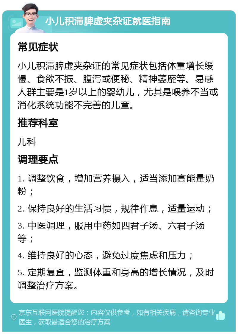 小儿积滞脾虚夹杂证就医指南 常见症状 小儿积滞脾虚夹杂证的常见症状包括体重增长缓慢、食欲不振、腹泻或便秘、精神萎靡等。易感人群主要是1岁以上的婴幼儿，尤其是喂养不当或消化系统功能不完善的儿童。 推荐科室 儿科 调理要点 1. 调整饮食，增加营养摄入，适当添加高能量奶粉； 2. 保持良好的生活习惯，规律作息，适量运动； 3. 中医调理，服用中药如四君子汤、六君子汤等； 4. 维持良好的心态，避免过度焦虑和压力； 5. 定期复查，监测体重和身高的增长情况，及时调整治疗方案。