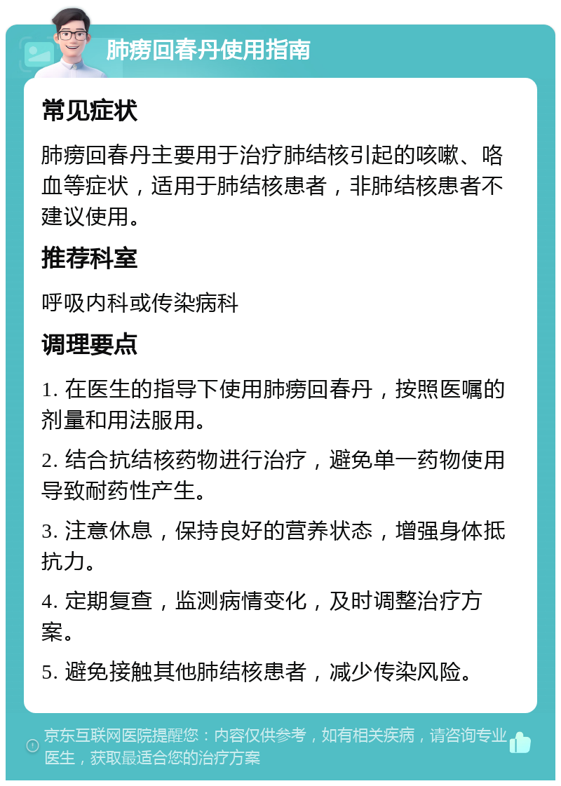 肺痨回春丹使用指南 常见症状 肺痨回春丹主要用于治疗肺结核引起的咳嗽、咯血等症状，适用于肺结核患者，非肺结核患者不建议使用。 推荐科室 呼吸内科或传染病科 调理要点 1. 在医生的指导下使用肺痨回春丹，按照医嘱的剂量和用法服用。 2. 结合抗结核药物进行治疗，避免单一药物使用导致耐药性产生。 3. 注意休息，保持良好的营养状态，增强身体抵抗力。 4. 定期复查，监测病情变化，及时调整治疗方案。 5. 避免接触其他肺结核患者，减少传染风险。