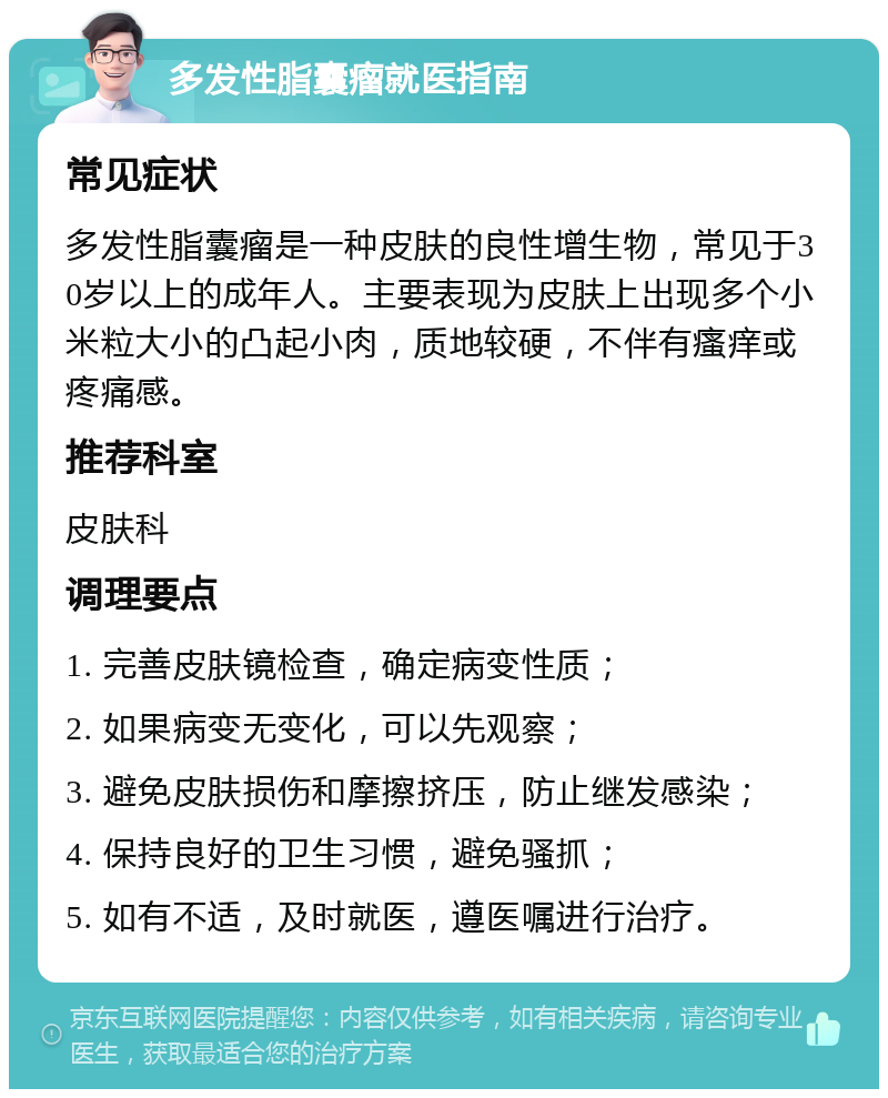 多发性脂囊瘤就医指南 常见症状 多发性脂囊瘤是一种皮肤的良性增生物，常见于30岁以上的成年人。主要表现为皮肤上出现多个小米粒大小的凸起小肉，质地较硬，不伴有瘙痒或疼痛感。 推荐科室 皮肤科 调理要点 1. 完善皮肤镜检查，确定病变性质； 2. 如果病变无变化，可以先观察； 3. 避免皮肤损伤和摩擦挤压，防止继发感染； 4. 保持良好的卫生习惯，避免骚抓； 5. 如有不适，及时就医，遵医嘱进行治疗。