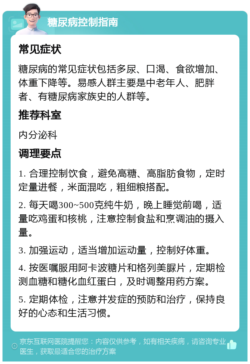 糖尿病控制指南 常见症状 糖尿病的常见症状包括多尿、口渴、食欲增加、体重下降等。易感人群主要是中老年人、肥胖者、有糖尿病家族史的人群等。 推荐科室 内分泌科 调理要点 1. 合理控制饮食，避免高糖、高脂肪食物，定时定量进餐，米面混吃，粗细粮搭配。 2. 每天喝300~500克纯牛奶，晚上睡觉前喝，适量吃鸡蛋和核桃，注意控制食盐和烹调油的摄入量。 3. 加强运动，适当增加运动量，控制好体重。 4. 按医嘱服用阿卡波糖片和格列美脲片，定期检测血糖和糖化血红蛋白，及时调整用药方案。 5. 定期体检，注意并发症的预防和治疗，保持良好的心态和生活习惯。