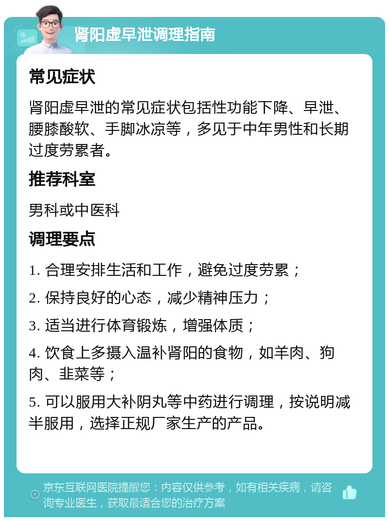 肾阳虚早泄调理指南 常见症状 肾阳虚早泄的常见症状包括性功能下降、早泄、腰膝酸软、手脚冰凉等，多见于中年男性和长期过度劳累者。 推荐科室 男科或中医科 调理要点 1. 合理安排生活和工作，避免过度劳累； 2. 保持良好的心态，减少精神压力； 3. 适当进行体育锻炼，增强体质； 4. 饮食上多摄入温补肾阳的食物，如羊肉、狗肉、韭菜等； 5. 可以服用大补阴丸等中药进行调理，按说明减半服用，选择正规厂家生产的产品。