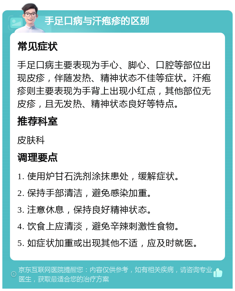 手足口病与汗疱疹的区别 常见症状 手足口病主要表现为手心、脚心、口腔等部位出现皮疹，伴随发热、精神状态不佳等症状。汗疱疹则主要表现为手背上出现小红点，其他部位无皮疹，且无发热、精神状态良好等特点。 推荐科室 皮肤科 调理要点 1. 使用炉甘石洗剂涂抹患处，缓解症状。 2. 保持手部清洁，避免感染加重。 3. 注意休息，保持良好精神状态。 4. 饮食上应清淡，避免辛辣刺激性食物。 5. 如症状加重或出现其他不适，应及时就医。