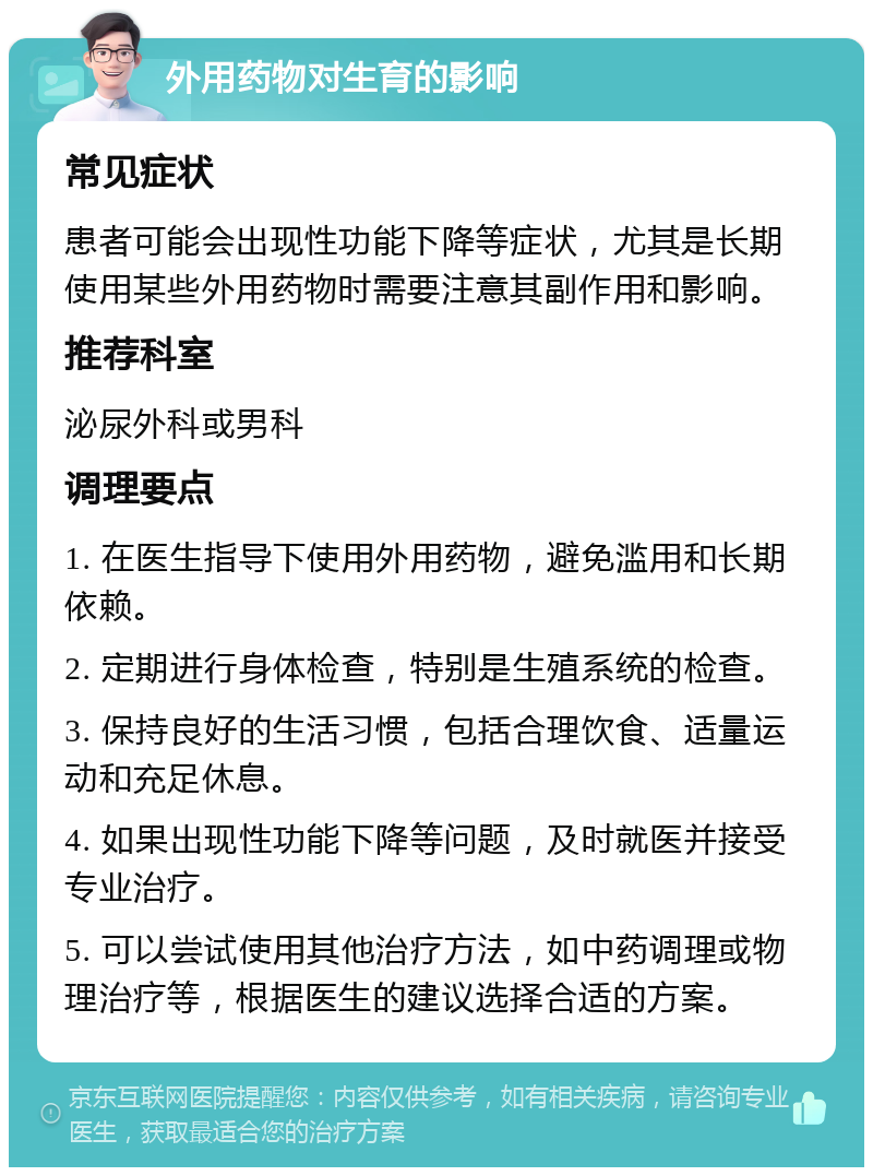 外用药物对生育的影响 常见症状 患者可能会出现性功能下降等症状，尤其是长期使用某些外用药物时需要注意其副作用和影响。 推荐科室 泌尿外科或男科 调理要点 1. 在医生指导下使用外用药物，避免滥用和长期依赖。 2. 定期进行身体检查，特别是生殖系统的检查。 3. 保持良好的生活习惯，包括合理饮食、适量运动和充足休息。 4. 如果出现性功能下降等问题，及时就医并接受专业治疗。 5. 可以尝试使用其他治疗方法，如中药调理或物理治疗等，根据医生的建议选择合适的方案。