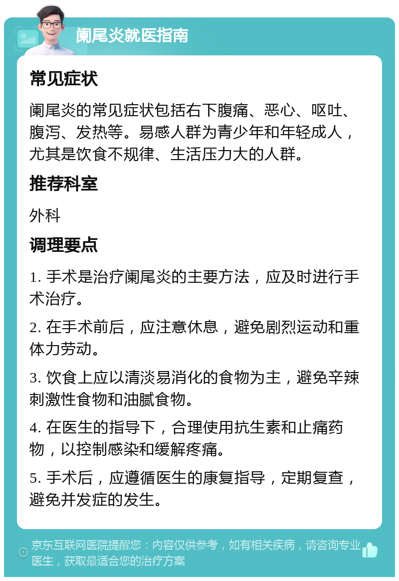 阑尾炎就医指南 常见症状 阑尾炎的常见症状包括右下腹痛、恶心、呕吐、腹泻、发热等。易感人群为青少年和年轻成人，尤其是饮食不规律、生活压力大的人群。 推荐科室 外科 调理要点 1. 手术是治疗阑尾炎的主要方法，应及时进行手术治疗。 2. 在手术前后，应注意休息，避免剧烈运动和重体力劳动。 3. 饮食上应以清淡易消化的食物为主，避免辛辣刺激性食物和油腻食物。 4. 在医生的指导下，合理使用抗生素和止痛药物，以控制感染和缓解疼痛。 5. 手术后，应遵循医生的康复指导，定期复查，避免并发症的发生。