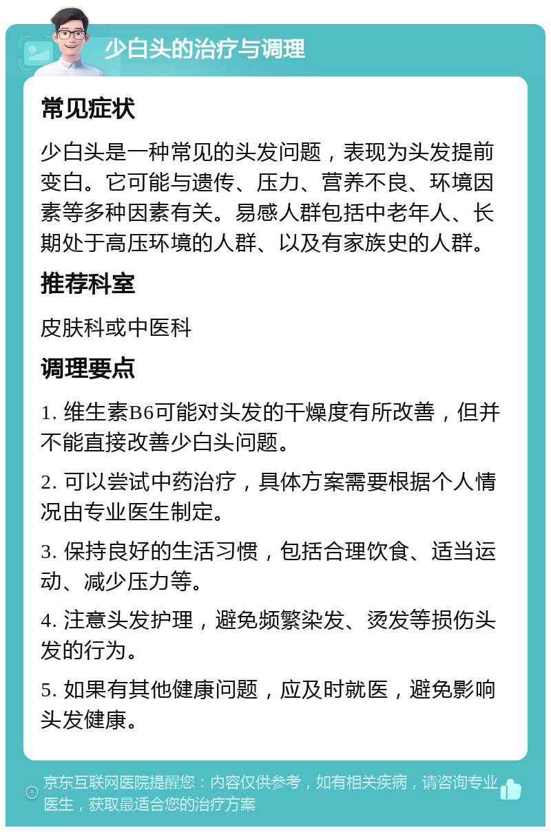 少白头的治疗与调理 常见症状 少白头是一种常见的头发问题，表现为头发提前变白。它可能与遗传、压力、营养不良、环境因素等多种因素有关。易感人群包括中老年人、长期处于高压环境的人群、以及有家族史的人群。 推荐科室 皮肤科或中医科 调理要点 1. 维生素B6可能对头发的干燥度有所改善，但并不能直接改善少白头问题。 2. 可以尝试中药治疗，具体方案需要根据个人情况由专业医生制定。 3. 保持良好的生活习惯，包括合理饮食、适当运动、减少压力等。 4. 注意头发护理，避免频繁染发、烫发等损伤头发的行为。 5. 如果有其他健康问题，应及时就医，避免影响头发健康。