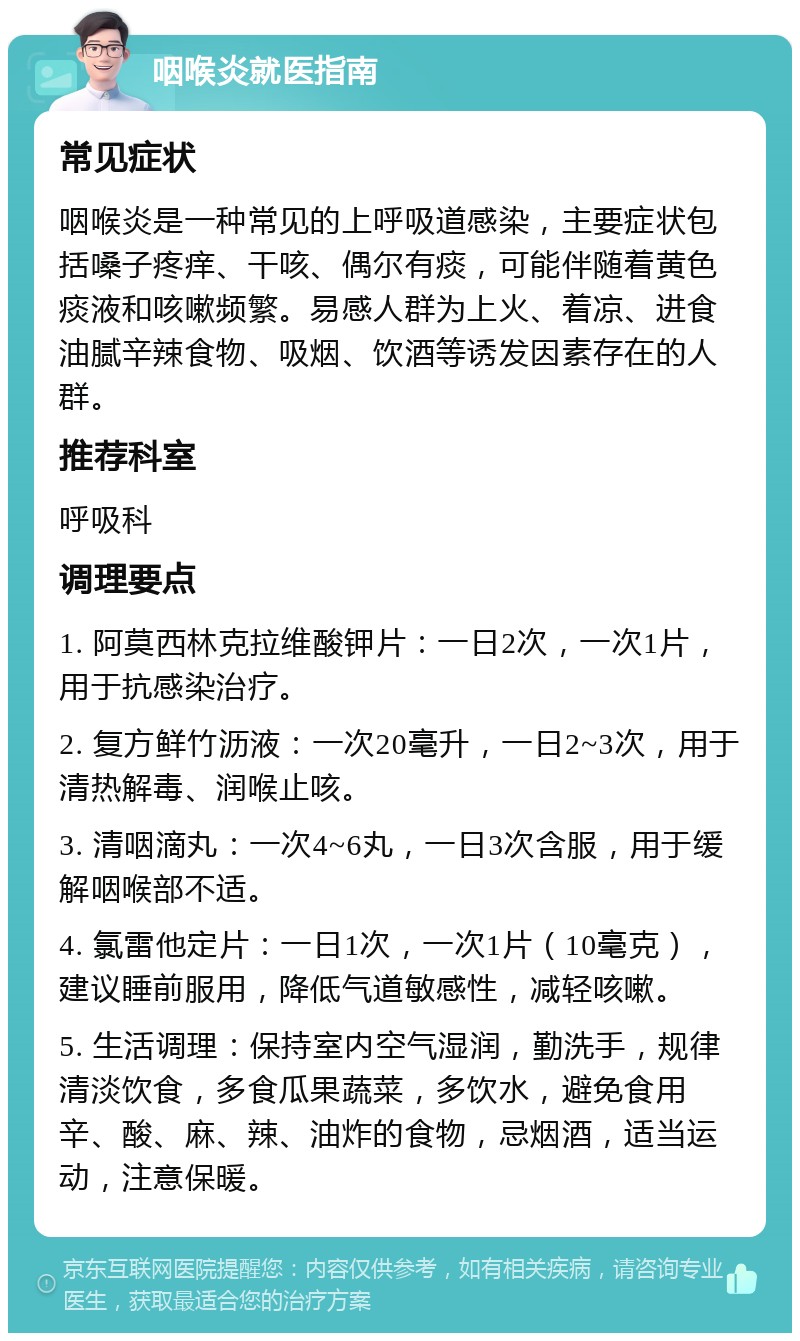 咽喉炎就医指南 常见症状 咽喉炎是一种常见的上呼吸道感染，主要症状包括嗓子疼痒、干咳、偶尔有痰，可能伴随着黄色痰液和咳嗽频繁。易感人群为上火、着凉、进食油腻辛辣食物、吸烟、饮酒等诱发因素存在的人群。 推荐科室 呼吸科 调理要点 1. 阿莫西林克拉维酸钾片：一日2次，一次1片，用于抗感染治疗。 2. 复方鲜竹沥液：一次20毫升，一日2~3次，用于清热解毒、润喉止咳。 3. 清咽滴丸：一次4~6丸，一日3次含服，用于缓解咽喉部不适。 4. 氯雷他定片：一日1次，一次1片（10毫克），建议睡前服用，降低气道敏感性，减轻咳嗽。 5. 生活调理：保持室内空气湿润，勤洗手，规律清淡饮食，多食瓜果蔬菜，多饮水，避免食用辛、酸、麻、辣、油炸的食物，忌烟酒，适当运动，注意保暖。