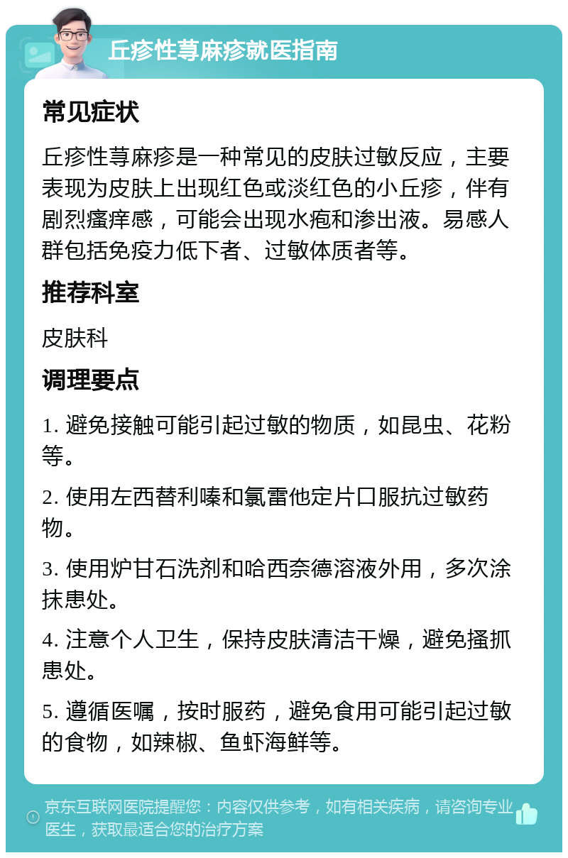 丘疹性荨麻疹就医指南 常见症状 丘疹性荨麻疹是一种常见的皮肤过敏反应，主要表现为皮肤上出现红色或淡红色的小丘疹，伴有剧烈瘙痒感，可能会出现水疱和渗出液。易感人群包括免疫力低下者、过敏体质者等。 推荐科室 皮肤科 调理要点 1. 避免接触可能引起过敏的物质，如昆虫、花粉等。 2. 使用左西替利嗪和氯雷他定片口服抗过敏药物。 3. 使用炉甘石洗剂和哈西奈德溶液外用，多次涂抹患处。 4. 注意个人卫生，保持皮肤清洁干燥，避免搔抓患处。 5. 遵循医嘱，按时服药，避免食用可能引起过敏的食物，如辣椒、鱼虾海鲜等。